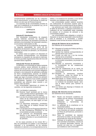 19
NORMAS LEGALES ACTUALIZADAS
complementarias establecidas por ley cualquiera
sea su denominación. La del docente no puede ser
inferior a la del Juez de Primera Instancia.
Los docentes de las universidades privadas se
rigen por lo establecido en la presente Ley y en el
Estatuto de su universidad.
CAPÍTULO IX
ESTUDIANTES
Artículo 97. Estudiantes
Son estudiantes universitarios de pregrado
quienes habiendo concluido los estudios de
educación secundaria, han aprobado el proceso de
admisión a la universidad, han alcanzado vacante y
se encuentran matriculados en ella.
Los estudiantes de los programas de posgrado,
de segunda especialidad así como de los
programas de educación continua, son quienes han
aprobado el proceso de admisión y se encuentran
matriculados.
En ambos casos se sujetan a lo dispuesto en
los estatutos correspondientes. Los estudiantes
extranjeros no requieren de visa para la matrícula;
la misma que debe regularizarse antes del inicio del
semestre lectivo siguiente.
Artículo 98. Proceso de admisión
La admisión a la universidad se realiza mediante
concurso público, previa definición de plazas y
máximo una vez por ciclo. El concurso consta de un
examen de conocimientos como proceso obligatorio
principal y una evaluación de aptitudes y actitudes
de forma complementaria opcional. El Estatuto
de cada universidad establece las modalidades y
reglas que rigen el proceso ordinario de admisión
y el régimen de matrícula al que pueden acogerse
los estudiantes. Ingresan a la universidad los
postulantes que alcancen plaza vacante y por
estricto orden de mérito.
Las universidades determinan el número de
vacantes, con las siguientes excepciones:
98.1 Los titulados o graduados.
98.2 Quienes hayan aprobado por lo menos
cuatro periodos lectivos semestrales o dos
anuales o setenta y dos (72) créditos.
98.3 Los dos (2) primeros puestos del orden de
mérito de las instituciones educativas de
nivel secundario, de cada región, en todo
el país.
98.4 Los deportistas destacados, acreditados
como tales por el Instituto Peruano del
Deporte (IPD).
98.5 Los becados por los Programas Deportivos
de Alta Competencia (PRODAC) en las
universidades privadas societarias.
98.6 Las personas con discapacidad tienen
derecho a una reserva del 5 % de las
vacantes ofrecidas en sus procedimientos
de admisión.
En los casos previstos en los incisos 98.1 y
98.2 los postulantes se sujetan a una evaluación
individual, a la convalidación de los estudios
realizados en atención a la correspondencia de los
sílabos, a la existencia de vacantes y a los demás
requisitos que establece cada universidad.
Las universidades pueden celebrar acuerdos
con instituciones de educación superior para la
determinación de la correspondencia de los sílabos.
Las personas que hayan sido condenadas por
el delito de terrorismo o apología al terrorismo en
cualquiera de sus modalidades están impedidas
de postular en el proceso de admisión a las
universidades públicas.
Las universidades están obligadas a cumplir lo
dispuesto en las leyes especiales sobre beneficios
para la admisión a la universidad; y pueden
establecer otras formas de acceso conforme a ley.
Artículo 99. Deberes de los estudiantes
Son deberes de los estudiantes:
99.1 Respetar la Constitución Política del Perú y
el estado de derecho.
99.2 Aprobar las materias correspondientes al
periodo lectivo que cursan.
99.3 Cumplir con esta Ley y con las normas
internas de la universidad.
99.4 Respetar los derechos de los miembros de
la comunidad universitaria y el principio de
autoridad.
99.5 Respetar la autonomía universitaria y
la inviolabilidad de las instalaciones
universitarias.
99.6 Usar las instalaciones de su centro de
estudios exclusivamente para los fines
universitarios.
99.7 Respetar la democracia, practicar
la tolerancia, cuidar los bienes de la
institución y rechazar la violencia.
99.8 Matricularse un número mínimo de doce
(12) créditos por semestre para conservar
su condición de estudiante regular, salvo
que le falten menos para culminar la
carrera.
99.9 Los demás que disponga el Estatuto de
cada universidad.
Artículo 100. Derechos de los estudiantes
Son derechos de los estudiantes:
100.1 Recibir una formación académica de
calidad que les otorgue conocimientos
generales para el desempeño
profesional y herramientas de
investigación.
100.2 La gratuidad de la enseñanza en la
universidad pública.
100.3 Participar en el proceso de evaluación
a los docentes por periodo académico
con fines de permanencia, promoción o
separación.
100.4 Tener la posibilidad de expresar
libremente sus ideas, sin que pueda ser
sancionado por causa de las mismas.
100.5 Participar en el gobierno y fiscalización
de la actividad universitaria, a través de
los procesos electorales internos, de
acuerdo con esta Ley y la regulación
que establezca cada universidad.
 