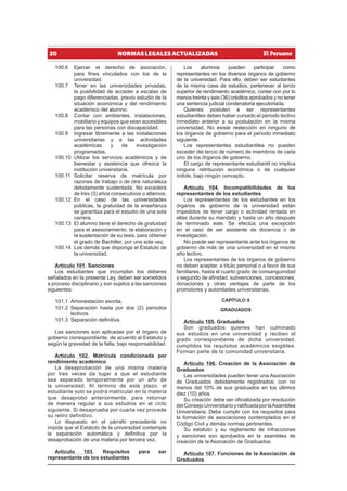 20 NORMAS LEGALES ACTUALIZADAS
100.6 Ejercer el derecho de asociación,
para fines vinculados con los de la
universidad.
100.7 Tener en las universidades privadas,
la posibilidad de acceder a escalas de
pago diferenciadas, previo estudio de la
situación económica y del rendimiento
académico del alumno.
100.8 Contar con ambientes, instalaciones,
mobiliario y equipos que sean accesibles
para las personas con discapacidad.
100.9 Ingresar libremente a las instalaciones
universitarias y a las actividades
académicas y de investigación
programadas.
100.10 Utilizar los servicios académicos y de
bienestar y asistencia que ofrezca la
institución universitaria.
100.11 Solicitar reserva de matrícula por
razones de trabajo o de otra naturaleza
debidamente sustentada. No excederá
de tres (3) años consecutivos o alternos.
100.12 En el caso de las universidades
públicas, la gratuidad de la enseñanza
se garantiza para el estudio de una sola
carrera.
100.13 El alumno tiene el derecho de gratuidad
para el asesoramiento, la elaboración y
la sustentación de su tesis, para obtener
el grado de Bachiller, por una sola vez.
100.14 Los demás que disponga el Estatuto de
la universidad.
Artículo 101. Sanciones
Los estudiantes que incumplan los deberes
señalados en la presente Ley, deben ser sometidos
a proceso disciplinario y son sujetos a las sanciones
siguientes:
101.1 Amonestación escrita.
101.2 Separación hasta por dos (2) periodos
lectivos.
101.3 Separación definitiva.
Las sanciones son aplicadas por el órgano de
gobierno correspondiente, de acuerdo al Estatuto y
según la gravedad de la falta, bajo responsabilidad.
Artículo 102. Matrícula condicionada por
rendimiento académico
La desaprobación de una misma materia
por tres veces da lugar a que el estudiante
sea separado temporalmente por un año de
la universidad. Al término de este plazo, el
estudiante solo se podrá matricular en la materia
que desaprobó anteriormente, para retornar
de manera regular a sus estudios en el ciclo
siguiente. Si desaprueba por cuarta vez procede
su retiro definitivo.
Lo dispuesto en el párrafo precedente no
impide que el Estatuto de la universidad contemple
la separación automática y definitiva por la
desaprobación de una materia por tercera vez.
Artículo 103. Requisitos para ser
representante de los estudiantes
Los alumnos pueden participar como
representantes en los diversos órganos de gobierno
de la universidad. Para ello, deben ser estudiantes
de la misma casa de estudios, pertenecer al tercio
superior de rendimiento académico, contar con por lo
menos treinta y seis (36) créditos aprobados y no tener
una sentencia judicial condenatoria ejecutoriada.
Quienes postulen a ser representantes
estudiantiles deben haber cursado el periodo lectivo
inmediato anterior a su postulación en la misma
universidad. No existe reelección en ninguno de
los órganos de gobierno para el periodo inmediato
siguiente.
Los representantes estudiantiles no pueden
exceder del tercio de número de miembros de cada
uno de los órganos de gobierno.
El cargo de representante estudiantil no implica
ninguna retribución económica o de cualquier
índole, bajo ningún concepto.
Artículo 104. Incompatibilidades de los
representantes de los estudiantes
Los representantes de los estudiantes en los
órganos de gobierno de la universidad están
impedidos de tener cargo o actividad rentada en
ellas durante su mandato y hasta un año después
de terminado este. Se efectúa una excepción
en el caso de ser asistente de docencia o de
investigación.
No puede ser representante ante los órganos de
gobierno de más de una universidad en el mismo
año lectivo.
Los representantes de los órganos de gobierno
no deben aceptar, a título personal o a favor de sus
familiares, hasta el cuarto grado de consanguinidad
y segundo de afinidad, subvenciones, concesiones,
donaciones y otras ventajas de parte de los
promotores y autoridades universitarias.
CAPÍTULO X
GRADUADOS
Artículo 105. Graduados
Son graduados quienes han culminado
sus estudios en una universidad y reciben el
grado correspondiente de dicha universidad,
cumplidos los requisitos académicos exigibles.
Forman parte de la comunidad universitaria.
Artículo 106. Creación de la Asociación de
Graduados
Las universidades pueden tener una Asociación
de Graduados debidamente registrados; con no
menos del 10% de sus graduados en los últimos
diez (10) años.
Su creación debe ser oficializada por resolución
delConsejoUniversitarioyratificadaporlaAsamblea
Universitaria. Debe cumplir con los requisitos para
la formación de asociaciones contemplados en el
Código Civil y demás normas pertinentes.
Su estatuto y su reglamento de infracciones
y sanciones son aprobados en la asamblea de
creación de la Asociación de Graduados.
Artículo 107. Funciones de la Asociación de
Graduados
 