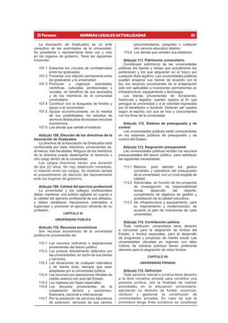 21
NORMAS LEGALES ACTUALIZADAS
La Asociación de Graduados es un ente
consultivo de las autoridades de la universidad.
Su presidente o representante tiene voz y voto
en los órganos de gobierno. Tiene las siguientes
funciones:
107.1 Estrechar los vínculos de confraternidad
entre los graduados.
107.2 Fomentar una relación permanente entre
los graduados y la universidad.
107.3 Promover y organizar actividades
científicas, culturales, profesionales y
sociales, en beneficio de sus asociados
y de los miembros de la comunidad
universitaria.
107.4 Contribuir con la búsqueda de fondos y
apoyo a la universidad.
107.5 Apoyar económicamente, en la medida
de sus posibilidades, los estudios de
alumnos destacados de escasos recursos
económicos.
107.6 Las demás que señale el estatuto.
Artículo 108. Elección de los directivos de la
Asociación de Graduados
La directiva de la Asociación de Graduados está
conformada por siete miembros, provenientes de,
al menos, tres facultades. Ninguno de los miembros
de la directiva puede desempeñar la docencia u
otro cargo dentro de la universidad.
Los cargos directivos tienen una duración
de dos (2) años. No hay reelección inmediata,
ni rotación entre los cargos. Su estatuto señala
el procedimiento de elección del representante
ante los órganos de gobierno.
Artículo 109. Calidad del ejercicio profesional
La universidad y los colegios profesionales
deben mantener una actitud vigilante en cuanto a
la calidad del ejercicio profesional de sus afiliados,
y deben establecer mecanismos orientados a
supervisar y promover el ejercicio eficiente de su
profesión.
CAPÍTULO XI
UNIVERSIDAD PÚBLICA
Artículo 110. Recursos económicos
Son recursos económicos de la universidad
pública los provenientes de:
110.1 Los recursos ordinarios o asignaciones
provenientes del tesoro público.
110.2 Los propios directamente obtenidos por
las universidades, en razón de sus bienes
y servicios.
110.3 Las donaciones de cualquier naturaleza
y de fuente lícita, siempre que sean
aceptadas por la universidad pública.
110.4 Los recursos por operaciones oficiales de
crédito externo con aval del Estado.
110.5 Los ingresos por leyes especiales.
110.6 Los recursos provenientes de la
cooperación técnica y económico-
financiera, nacional e internacional.
110.7 Por la prestación de servicios educativos
de extensión, servicios de sus centros
preuniversitarios, posgrado o cualquier
otro servicio educativo distinto.
110.8 Los demás que señalen sus estatutos.
Artículo 111. Patrimonio universitario
Constituyen patrimonio de las universidades
públicas los bienes y rentas que actualmente les
pertenecen y los que adquieran en el futuro por
cualquier título legítimo. Las universidades públicas
pueden enajenar sus bienes de acuerdo con la
ley; los recursos provenientes de la enajenación
solo son aplicables a inversiones permanentes en
infraestructura, equipamiento y tecnología.
Los bienes provenientes de donaciones,
herencias y legados, quedan sujetos al fin que
persigue la universidad y a la voluntad expresada
por el benefactor o donante. Deberán ser usados
según el espíritu con que se hizo y concordantes
con los fines de la universidad.
Artículo 112. Sistema de presupuesto y de
control
Las universidades públicas están comprendidas
en los sistemas públicos de presupuesto y de
control del Estado.
Artículo 113. Asignación presupuestal
Las universidades públicas reciben los recursos
presupuestales del tesoro público, para satisfacer
las siguientes necesidades:
113.1 Básicos, para atender los gastos
corrientes y operativos del presupuesto
de la universidad, con un nivel exigible de
calidad.
113.2 Adicionales, en función de los proyectos
de investigación, de responsabilidad
social, desarrollo del deporte,
cumplimiento de objetivos de gestión y
acreditación de la calidad educativa.
113.3 De infraestructura y equipamiento, para
su mejoramiento y modernización, de
acuerdo al plan de inversiones de cada
universidad.
Artículo 114. Contribución pública
Toda institución universitaria tiene derecho
a concursar para la asignación de fondos del
Estado, o fondos especiales, para el desarrollo
de programas y proyectos de interés social. Las
universidades ubicadas en regiones con altos
índices de extrema pobreza tienen preferente
atención para la asignación de estos fondos.
CAPÍTULO XII
UNIVERSIDAD PRIVADA
Artículo 115. Definición
Toda persona natural o jurídica tiene derecho
a la libre iniciativa privada para constituir una
persona jurídica, con la finalidad de realizar
actividades en la educación universitaria,
ejerciendo su derecho de fundar, promover,
conducir y gestionar la constitución de
universidades privadas. En caso de que la
promotora tenga fines lucrativos se constituye
 