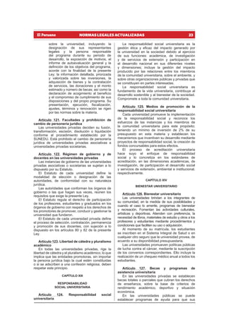 23
NORMAS LEGALES ACTUALIZADAS
sobre la universidad, incluyendo la
designación de sus representantes
legales y la persona responsable
del programa durante su periodo de
desarrollo, la exposición de motivos, el
informe de autoevaluación general y la
definición de los objetivos del programa,
acorde con la finalidad de la presente
Ley; la información detallada, priorizada
y valorizada sobre las inversiones, la
adquisición de bienes y la contratación
de servicios, las donaciones y el monto
estimado y número de becas; así como la
declaración de acogimiento al beneficio
y el compromiso de cumplimiento de sus
disposiciones y del propio programa. Su
presentación, ejecución, fiscalización,
ajustes, términos y renovación se rigen
por las normas sobre la materia.
Artículo 121. Facultades y prohibición de
cambio de personería jurídica
Las universidades privadas deciden su fusión,
transformación, escisión, disolución o liquidación
conforme al procedimiento establecido por la
SUNEDU. Está prohibido el cambio de personería
jurídica de universidades privadas asociativas a
universidades privadas societarias.
Artículo 122. Régimen de gobierno y de
docentes en las universidades privadas
Las instancias de gobierno de las universidades
privadas asociativas o societarias se sujetan a lo
dispuesto por su Estatuto.
El Estatuto de cada universidad define la
modalidad de elección o designación de las
autoridades, de conformidad con su naturaleza
jurídica.
Las autoridades que conforman los órganos de
gobierno o las que hagan sus veces, reúnen los
requisitos que exige la presente Ley.
El Estatuto regula el derecho de participación
de los profesores, estudiantes y graduados en los
órganos de gobierno con respeto a los derechos de
los promotores de promover, conducir y gestionar la
universidad que fundaron.
El Estatuto de cada universidad privada define
el proceso de selección, contratación, permanencia
y promoción de sus docentes, con sujeción a lo
dispuesto en los artículos 80 y 82 de la presente
Ley.
Artículo 123. Libertad de cátedra y pluralismo
académico
En todas las universidades privadas, rige la
libertad de cátedra y el pluralismo académico, lo que
implica que las entidades promotoras, sin importar
la persona jurídica bajo la cual estén constituidas
o si se adscriben a una confesión religiosa, deben
respetar este principio.
CAPÍTULO XIII
RESPONSABILIDAD
SOCIAL UNIVERSITARIA
Artículo 124. Responsabilidad social
universitaria
La responsabilidad social universitaria es la
gestión ética y eficaz del impacto generado por
la universidad en la sociedad debido al ejercicio
de sus funciones: académica, de investigación
y de servicios de extensión y participación en
el desarrollo nacional en sus diferentes niveles
y dimensiones; incluye la gestión del impacto
producido por las relaciones entre los miembros
de la comunidad universitaria, sobre el ambiente, y
sobre otras organizaciones públicas y privadas que
se constituyen en partes interesadas.
La responsabilidad social universitaria es
fundamento de la vida universitaria, contribuye al
desarrollo sostenible y al bienestar de la sociedad.
Compromete a toda la comunidad universitaria.
Artículo 125. Medios de promoción de la
responsabilidad social universitaria
Cada universidad promueve la implementación
de la responsabilidad social y reconoce los
esfuerzos de las instancias y los miembros de
la comunidad universitaria para este propósito;
teniendo un mínimo de inversión de 2% de su
presupuesto en esta materia y establecen los
mecanismos que incentiven su desarrollo mediante
proyectos de responsabilidad social, la creación de
fondos concursables para estos efectos.
El proceso de acreditación universitaria
hace suyo el enfoque de responsabilidad
social y lo concretiza en los estándares de
acreditación, en las dimensiones académicas, de
investigación, de participación el desarrollo social
y servicios de extensión, ambiental e institucional,
respectivamente.
CAPÍTULO XIV
BIENESTAR UNIVERSITARIO
Artículo 126. Bienestar universitario
Las universidades brindan a los integrantes de
su comunidad, en la medida de sus posibilidades y
cuando el caso lo amerite, programas de bienestar
y recreación. Fomentan las actividades culturales,
artísticas y deportivas. Atienden con preferencia, la
necesidad de libros, materiales de estudio y otros a los
profesores y estudiantes mediante procedimientos y
condiciones que faciliten su uso o adquisición.
Al momento de su matrícula, los estudiantes
se inscriben en el Sistema Integral de Salud o en
cualquier otro seguro que la universidad provea, de
acuerdo a su disponibilidad presupuestaria.
Las universidades promueven políticas públicas
de lucha contra el cáncer, mediante la suscripción
de los convenios correspondientes. Ello incluye la
realización de un chequeo médico anual a todos los
estudiantes.
Artículo 127. Becas y programas de
asistencia universitaria
En las universidades privadas se establecen
becas totales o parciales que cubran los derechos
de enseñanza, sobre la base de criterios de
rendimiento académico, deportivo y situación
económica.
En las universidades públicas se puede
establecer programas de ayuda para que sus
 