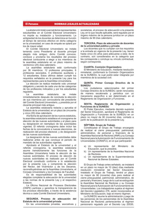 25
NORMAS LEGALES ACTUALIZADAS
Laabstencióntotaloparcialdelosrepresentantes
estudiantiles en el Comité Electoral Universitario
no impide su instalación y funcionamiento. La
antigüedad de los docentes se determina en función
al tiempo de servicios efectivo en dicha categoría
en la universidad; en caso de empate se optará por
los de mayor edad.
El Comité Electoral Universitario se instala
teniendo como Presidente al docente principal
elegido más antiguo; dicho Comité convoca,
conduce y proclama los resultados del proceso
electoral conducente a elegir a los miembros de
la asamblea estatutaria en un plazo máximo de
veinticinco (25) días calendario.
La asamblea estatutaria está conformada
por 36 miembros: 12 profesores principales, 8
profesores asociados, 4 profesores auxiliares y
12 estudiantes. Estos últimos deben cumplir los
requisitos señalados en la presente Ley para los
representantes para la Asamblea Universitaria.
La elección se realiza mediante voto universal
obligatorio y secreto de cada una de las categorías
de los profesores indicados y por los estudiantes
regulares.
La asamblea estatutaria se instala
inmediatamente después de concluida la elección
de sus miembros por convocatoria del presidente
del Comité Electoral Universitario, y presidida por el
docente principal más antiguo.
La asamblea estatutaria redacta y aprueba el
Estatuto de la universidad, en un plazo de cincuenta
y cinco (55) días calendario.
Ala fecha de aprobación de los nuevos estatutos,
la asamblea estatutaria establece el cronograma de
elección de las nuevas autoridades y el plazo para
su designación en reemplazo de las autoridades
vigentes. El referido cronograma debe incluir las
fechas de la convocatoria a nuevas elecciones, de
realización del proceso electoral, y de designación
de las nuevas autoridades.
La designación de las nuevas autoridades debe
realizarse antes de que concluya el periodo de
mandato de las autoridades vigentes.
Aprobado el Estatuto de la universidad y el
referido cronograma, la asamblea estatutaria
asume transitoriamente las funciones de la
Asamblea Universitaria hasta la elección de las
nuevas autoridades. El proceso de elección de
nuevas autoridades es realizado por el Comité
Electoral constituido conforme a lo establecido
por la presente Ley, y comprende la elección
del Rector, del Vicerrector y de los Decanos,
reconstituyéndose así la Asamblea Universitaria, el
Consejo Universitario y los Consejos de Facultad.
Es de responsabilidad de las autoridades
elegidas completar la adecuación de la universidad
a las normas de la presente Ley y el respectivo
Estatuto.
La Oficina Nacional de Procesos Electorales
(ONPE) participa y garantiza la transparencia de
los procesos electorales, a través de la asistencia
técnica a cada Comité Electoral Universitario.
SEGUNDA. Proceso de adecuación del
Estatuto de la universidad privada
En las universidades privadas, asociativas y
societarias, el proceso de adecuación a la presente
Ley, en lo que resulte aplicable, será regulado por el
órgano máximo de la persona jurídica en un plazo
máximo de 90 días calendario.
TERCERA. Plazo de adecuación de docentes
de la universidad pública y privada
Los docentes que no cumplan con los requisitos
a la entrada en vigencia de la presente Ley, tienen
hasta cinco (5) años para adecuarse a esta; de lo
contrario, son considerados en la categoría que
les corresponda o concluye su vínculo contractual,
según corresponda.
CUARTA. Comisión Organizadora
El Ministerio de Educación, mediante resolución
ministerial, conformará la Comisión Organizadora
de la SUNEDU, la cual podrá estar integrada por
miembros de la sociedad civil.
QUINTA. Primer Consejo Directivo de la
SUNEDU
Los ciudadanos seleccionados del primer
Consejo Directivo de la SUNEDU, serán renovados
de manera escalonada y periódica con un
mecanismo específico a ser determinado en el
Reglamento de Organización y Funciones.
SEXTA. Reglamento de Organización y
Funciones de la SUNEDU
El Poder Ejecutivo, mediante decreto supremo
del Sector Educación, aprobará el Reglamento de
Organización y Funciones de la SUNEDU en un
plazo no mayor de 90 (noventa) días, contado a
partir de la publicación de la presente Ley.
SÉPTIMA. Grupo de Trabajo
Constitúyese el Grupo de Trabajo encargado
de realizar el cierre presupuestal, patrimonial,
administrativo, de personal y financiero de la
Asamblea Nacional de Rectores (ANR) y su Consejo
Nacional para laAutorización de Funcionamiento de
Universidades (CONAFU), en el que participarán:
a) Un representante del Ministerio de
Educación, que la presidirá.
b) Un representante de la Asamblea Nacional
de Rectores.
c) Un representante de la Superintendencia
Nacional de Bienes Estatales.
El Grupo de Trabajo antes señalado, se instalará
en un plazo no mayor de 10 (diez) días mediante
resolución ministerial del Sector Educación.
Instalado el Grupo de Trabajo, tendrá un plazo
no mayor de 90 (noventa) días para realizar el
cierre presupuestal, patrimonial, administrativo, de
personal y financiero, luego de lo cual se extinguirán
la Asamblea Nacional de Rectores y su Consejo
Nacional para laAutorización de Funcionamiento de
Universidades. Los trabajadores sujetos al régimen
del Decreto Legislativo 276, serán incorporados al
Ministerio de Educación, bajo el mismo régimen.
La SUNEDU asume la administración y pago de
las pensiones de los pensionistas de la Asamblea
Nacional de Rectores pertenecientes al régimen
pensionario regulado por el Decreto Ley 20530,
 
