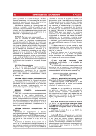 26 NORMAS LEGALES ACTUALIZADAS
para cuyo efecto, en un plazo no mayor a 60 días,
deberá procederse a la transferencia del fondo
previsional respectivo, del acervo documentario y
los legajos de los referidos pensionistas.
Facúltase al Ministerio de Educación para que
mediante resolución ministerial amplíe, de ser
necesario, el plazo señalado para el cierre antes
referido, así como para establecer las disposiciones
que estime pertinentes para el cumplimiento de lo
dispuesto en la presente disposición.
OCTAVA. Transferencia presupuestal
Una vez concluido el cierre presupuestal a
que se refiere la Disposición Complementaria
Transitoria precedente, dispónese la transferencia
de los recursos presupuestales del pliego Asamblea
Nacional de Rectores a la SUNEDU, la que será
aprobada mediante decreto supremo refrendado
por el Ministro de Economía y Finanzas y el
Ministro de Educación, a propuesta de este último.
Adicionalmente, el Ministerio de Educación podrá
transferir en el presente año fiscal los recursos
presupuestales necesarios para su funcionamiento,
la que será aprobada mediante decreto supremo
refrendado por el Ministro de Economía y Finanzas
y el Ministro de Educación, a propuesta de este
último.
NOVENA. Financiamiento
Para el año fiscal 2014, la implementación de
la SUNEDU se financia con cargo a los recursos
presupuestarios transferidos de la Asamblea
Nacional de Rectores, en el marco de lo establecido
en la Cuarta Disposición Complementaria Final de
la presente Ley.
DÉCIMA. Disposición para la implementación
Autorízase al Ministerio de Educación a realizar
las contrataciones de personal, bienes y servicios
necesarios para el funcionamiento de la SUNEDU,
hasta su completa implementación con los
documentos de gestión correspondientes.
DÉCIMA PRIMERA. Implementación
progresiva
LaSUNEDUaprobaráunplandeimplementación
progresiva, lo que implica inicialmente, la
constatación de las condiciones básicas de calidad
en las universidades con autorización provisional.
Las universidades autorizadas, deberán adecuarse
a las condiciones básicas de calidad en el plazo
que la SUNEDU establezca, sometiéndose a la
supervisión posterior.
DÉCIMA SEGUNDA. Reorganización del
SINEACE
Declárase en reorganización el Sistema
Nacional de Evaluación, Acreditación y Certificación
de la Calidad Educativa (SINEACE) y derógase el
Capítulo II del Título I, a excepción del numeral 8.3
del artículo 8, y los Títulos II, III, IV y V de la Ley
28740.
Autorízase al Ministerio de Educación, en el
marco de lo dispuesto en el párrafo precedente, a
que mediante resolución ministerial constituya i) un
Grupo de Trabajo encargado de evaluar el SINEACE
y elaborar un proyecto de ley para su reforma, que
será remitido por el Poder Ejecutivo en el plazo de
90 días calendario como máximo y ii) un Consejo
Directivo ad hoc para el Sistema, conformado por
tres miembros: la presidencia del COSUSINEACE,
quien lo presidirá, un representante del Ministerio
de Educación, y la presidencia del Consejo Nacional
de Ciencia, Tecnología e Innovación Tecnológica
(CONCYTEC), para que ejecute las funciones
necesarias para la continuidad del organismo y
los procesos en desarrollo, las mismas que serán
establecidas en la resolución ministerial antes
señalada, hasta la aprobación de su reorganización.
La Secretaría Técnica del COSUSINEACE mantiene
sus responsabilidades respecto al referido Consejo
Directivo.
El Consejo Directivo ad hoc del SINEACE, será
responsable de designar a los representantes de
este organismo ante otras instancias, durante el
plazo de su vigencia.
A partir del segundo año de la implementación
de la modificación de la Ley 28740, solo podrán
otorgar doctorados las instituciones que cuenten
con programas de posgrado acreditadas.
DÉCIMA TERCERA. Excepción para
estudiantes matriculados a la entrada en
vigencia de la Ley
Los estudiantes que a la entrada en vigencia de
la presente Ley, se encuentren matriculados en la
universidad no están comprendidos en los requisitos
establecidos en el artículo 45 de la presente Ley.
DISPOSICIONES COMPLEMENTARIAS
MODIFICATORIAS
PRIMERA. Modificación del primer párrafo
del artículo 10 del Decreto Legislativo 882
Modifícase el primer párrafo del artículo 10 del
Decreto Legislativo 882, el mismo que quedará
redactado de la siguiente manera:
“Artículo 10.- El Ministerio de Educación y
los gobiernos regionales, según corresponda,
pueden imponer sanciones administrativas a
las instituciones educativas particulares bajo su
supervisión, por infracción de las disposiciones
legales y reglamentarias que las regulan.
(…)”.
SEGUNDA. Modificación del artículo 5 de la
Ley 26271, Ley que norma el derecho a pases
libres y pasajes diferenciados cobrados por las
empresas de transporte urbano e interurbano
de pasajeros
Modifícase el artículo 5 de la Ley 26271, de
acuerdo al texto siguiente:
“Artículo 5.- El cobro del pasaje universitario se
realiza previa presentación del Carné Universitario
o del Carné de Instituto Superior; expedidos
por la Superintendencia Nacional de Educación
Superior Universitaria y el Ministerio de Educación,
respectivamente, que constituyen documento único
de acreditación para acogerse al beneficio del
pasaje diferenciado.
 