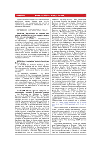 27
NORMAS LEGALES ACTUALIZADAS
Tratándose de documento único los organismos
autorizados pueden delegar esta función,
estableciendo los mecanismos de control y
supervisión que impidan la falsificación o mal uso
del referido documento”.
DISPOSICIONES COMPLEMENTARIAS FINALES
PRIMERA. Mecanismos de fomento para
mejorar la calidad del servicio educativo a cargo
de las universidades públicas
Dispónese el diseño e implementación
de mecanismos y herramientas técnicas que
incentiven y/o fomenten la mejora de la calidad y
el logro de resultados del servicio educativo que
brindan las universidades públicas. El Ministerio
de Educación, en coordinación con el Ministerio
de Economía y Finanzas, en el marco de la Ley
28411, Ley General del Sistema Nacional de
Presupuesto Público, establece los montos y
criterios técnicos, entre otras disposiciones que
se estimen necesarias, para la aplicación de los
citados mecanismos.
SEGUNDA. Facultad de Teología Pontificia y
Civil de Lima.
La Facultad de Teología Pontificia y Civil
de Lima se gobierna por su propio Estatuto.
Tiene la autonomía, derechos y deberes de las
universidades y pertenece al Sistema Universitario
Peruano.
Los Seminarios diocesanos y los Centros
de Formación de las Comunidades Religiosas,
reconocidos por la Conferencia Episcopal Peruana,
otorgan, a nombre de la Nación, los títulos
correspondientes a los estudios que imparten y
entre ellos el de Profesor de Religión. Gozarán de
las exoneraciones y franquicias y de la deducción
de impuestos por donaciones a su favor de que
gozan las universidades.
“TERCERA. Títulos y grados otorgados por
instituciones y escuelas de educación superior
Las Escuelas de Oficiales y Escuelas
Superiores de las Fuerzas Armadas y de la Policía
Nacional del Perú, la Escuela de Salud Pública
del Perú, el Centro de Altos Estudios Nacionales
(CAEN), la Academia Diplomática del Perú, el
Instituto Pedagógico Nacional de Monterrico, la
Escuela Nacional de Marina Mercante Almirante
Miguel Grau, así como la Escuela Nacional
Superior Autónoma de Bellas Artes del Perú,
la Escuela Nacional Superior de Folklore José
María Arguedas, la Escuela Superior Autónoma
de Bellas Artes Diego Quispe Tito del Cusco, la
Escuela Superior de Formación Artística Pública
Mario Urteaga Alvarado de Cajamarca, la Escuela
Superior de Formación Artística del distrito de
San Pedro de Cajas, el Conservatorio Nacional
de Música, el Instituto Superior de Música Público
Daniel Alomía Robles de Huánuco, la Escuela
Superior de Formación Artística Pública de
Áncash (ESFAP-ÁNCASH), la Escuela Superior
de Arte Dramático Virgilio Rodríguez Nache, la
Escuela Superior de Formación Artística Pública
Macedonio de la Torre, el Conservatorio Regional
de Música del Norte Público Carlos Valderrama,
la Escuela Superior de Música Pública Luis
Duncker Lavalle denominado Conservatorio
Regional de Música Luis Duncker Lavalle, la
Escuela Nacional Superior de Arte Dramático
Guillermo Ugarte Chamorro, la Escuela Nacional
Superior de Ballet, la Escuela Superior de
Formación Artística Pública de Juliaca (ESFAP-
Juliaca), la Escuela Superior de Formación
Artística Pública de Puno (ESFAP-Puno), la
Escuela Superior de Formación Artística Pública
Francisco Laso de Tacna, la Escuela Superior
de Formación Artística Pública Felipe Guamán
Poma de Ayala de Ayacucho, la Escuela Superior
de Formación Artística Pública Condorcunca de
Ayacucho, la Escuela Superior de Arte Pública
Ignacio Merino de Piura, la Escuela Superior de
Música Pública José María Valle Riestra Piura,
el Instituto Superior de Música Público Leandro
Alviña Miranda del Cusco, la Escuela Superior
de Música Pública Francisco Pérez Anampa y la
Escuela Superior de Formación Artística Sérvulo
Gutiérrez Alarcón de Ica, la Escuela Superior
de Formación Artística Pública Pilcuyo-Ilave de
Puno, la Escuela Superior de Formación Artística
Pública Ernesto López Mindreau, la Escuela
Superior de Formación Artística Conservatorio
de Lima Josafat Roel Pineda, el Instituto
Superior de Música Público Acolla-Jauja-Junín
y la Escuela Superior de Formación Artística
Pública Carlos Baca Flor de Arequipa a la que
se denomina Escuela Nacional de Arte Carlos
Baca Flor de Arequipa, el Instituto Científico y
Tecnológico del Ejército (ICTE), la Facultad
de Filosofía Redemptoris Mater y la Facultad
de Teología Redemptoris Mater, mantienen el
régimen académico de gobierno y de economía
establecidos por las leyes que los rigen. Tienen
los deberes y derechos que confiere la presente
Ley para otorgar en nombre de la Nación el
grado de bachiller y los títulos de licenciado
respectivos, equivalentes a los otorgados por
las universidades del país, que son válidos para
el ejercicio de la docencia universitaria y para la
realización de estudios de maestría y doctorado,
y gozan de las exoneraciones y estímulos de las
universidades en los términos de la presente
Ley.” (*) Primer párrafo modificado por el artículo
único de la Ley N° 30489, publicada el 20 de julio de
2016.
La Escuela Nacional de Administración Pública
(ENAP), organiza estudios de posgrado y otorga
grados de maestro y doctor a nombre de la Nación,
conforme a las disposiciones de la presente Ley;
y con respecto al funcionamiento del sistema
administrativo de gestión de recursos humanos
se aplica lo dispuesto en la Octava Disposición
Complementaria Final de la Ley 30057, Ley del
Servicio Civil.
Los grados académicos y títulos son inscritos
en el Registro Nacional de Grados y Títulos de la
Superintendencia Nacional de Educación Superior
Universitaria para los fines pertinentes, bajo la
responsabilidad del director general o de quien
haga sus veces y tomando en cuenta la normativa
 