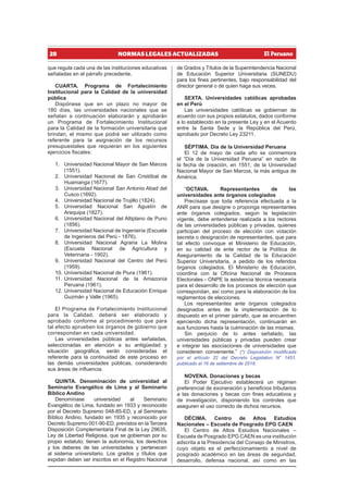 28 NORMAS LEGALES ACTUALIZADAS
que regula cada una de las instituciones educativas
señaladas en el párrafo precedente.
CUARTA. Programa de Fortalecimiento
Institucional para la Calidad de la universidad
pública
Dispónese que en un plazo no mayor de
180 días, las universidades nacionales que se
señalan a continuación elaborarán y aprobarán
un Programa de Fortalecimiento Institucional
para la Calidad de la formación universitaria que
brindan, el mismo que podrá ser utilizado como
referente para la asignación de los recursos
presupuestales que requieran en los siguientes
ejercicios fiscales:
1. Universidad Nacional Mayor de San Marcos
(1551).
2. Universidad Nacional de San Cristóbal de
Huamanga (1677).
3. Universidad Nacional San Antonio Abad del
Cusco (1692).
4. Universidad Nacional de Trujillo (1824).
5. Universidad Nacional San Agustín de
Arequipa (1827).
6. Universidad Nacional del Altiplano de Puno
(1856).
7. Universidad Nacional de Ingeniería (Escuela
de Ingenieros del Perú - 1876).
8. Universidad Nacional Agraria La Molina
(Escuela Nacional de Agricultura y
Veterinaria - 1902).
9. Universidad Nacional del Centro del Perú
(1959).
10. Universidad Nacional de Piura (1961).
11. Universidad Nacional de la Amazonía
Peruana (1961).
12. Universidad Nacional de Educación Enrique
Guzmán y Valle (1965).
El Programa de Fortalecimiento Institucional
para la Calidad, deberá ser elaborado y
aprobado conforme al procedimiento que para
tal efecto aprueben los órganos de gobierno que
correspondan en cada universidad.
Las universidades públicas antes señaladas,
seleccionadas en atención a su antigüedad y
situación geográfica, serán consideradas el
referente para la continuidad de este proceso en
las demás universidades públicas, considerando
sus áreas de influencia.
QUINTA. Denominación de universidad al
Seminario Evangélico de Lima y al Seminario
Bíblico Andino
Denomínase universidad al Seminario
Evangélico de Lima, fundado en 1933 y reconocido
por el Decreto Supremo 048-85-ED, y al Seminario
Bíblico Andino, fundado en 1935 y reconocido por
Decreto Supremo 001-90-ED, previstos en la Tercera
Disposición Complementaria Final de la Ley 29635,
Ley de Libertad Religiosa, que se gobiernan por su
propio estatuto; tienen la autonomía, los derechos
y los deberes de las universidades y pertenecen
al sistema universitario. Los grados y títulos que
expidan deben ser inscritos en el Registro Nacional
de Grados y Títulos de la Superintendencia Nacional
de Educación Superior Universitaria (SUNEDU)
para los fines pertinentes, bajo responsabilidad del
director general o de quien haga sus veces.
SEXTA. Universidades católicas aprobadas
en el Perú
Las universidades católicas se gobiernan de
acuerdo con sus propios estatutos, dados conforme
a lo establecido en la presente Ley y en el Acuerdo
entre la Santa Sede y la República del Perú,
aprobado por Decreto Ley 23211.
SÉPTIMA. Día de la Universidad Peruana
El 12 de mayo de cada año se conmemora
el “Día de la Universidad Peruana” en razón de
la fecha de creación, en 1551, de la Universidad
Nacional Mayor de San Marcos, la más antigua de
América.
“OCTAVA. Representantes de las
universidades ante órganos colegiados
Precísase que toda referencia efectuada a la
ANR para que designe o proponga representantes
ante órganos colegiados, según la legislación
vigente, debe entenderse realizada a los rectores
de las universidades públicas y privadas, quienes
participan del proceso de elección con votación
secreta o designación de representantes, que para
tal efecto convoque el Ministerio de Educación,
en su calidad de ente rector de la Política de
Aseguramiento de la Calidad de la Educación
Superior Universitaria, a pedido de los referidos
órganos colegiados. El Ministerio de Educación,
coordina con la Oficina Nacional de Procesos
Electorales - ONPE la asistencia técnica necesaria
para el desarrollo de los procesos de elección que
correspondan, así como para la elaboración de los
reglamentos de elecciones.
Los representantes ante órganos colegiados
designados antes de la implementación de lo
dispuesto en el primer párrafo, que se encuentren
ejerciendo dicha representación, continuarán en
sus funciones hasta la culminación de las mismas.
Sin perjuicio de lo antes señalado, las
universidades públicas y privadas pueden crear
e integrar las asociaciones de universidades que
consideren conveniente.” (*) Disposición modificada
por el artículo 32 del Decreto Legislativo N° 1451,
publicado el 16 de setiembre de 2018.
NOVENA. Donaciones y becas
El Poder Ejecutivo establecerá un régimen
preferencial de exoneración y beneficios tributarios
a las donaciones y becas con fines educativos y
de investigación, disponiendo los controles que
aseguren el uso correcto de dichos recursos.
DÉCIMA. Centro de Altos Estudios
Nacionales – Escuela de Posgrado EPG CAEN
El Centro de Altos Estudios Nacionales –
Escuela de Posgrado EPG CAEN es una institución
adscrita a la Presidencia del Consejo de Ministros,
cuyo objeto es el perfeccionamiento a nivel de
posgrado académico en las áreas de seguridad,
desarrollo, defensa nacional, así como en las
 