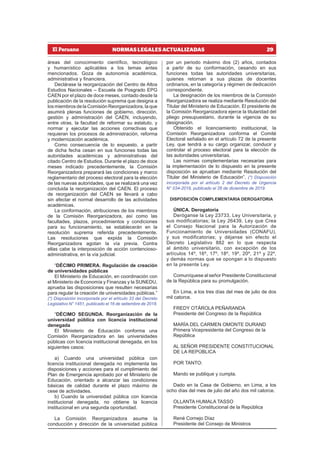 29
NORMAS LEGALES ACTUALIZADAS
áreas del conocimiento científico, tecnológico
y humanístico aplicables a los temas antes
mencionados. Goza de autonomía académica,
administrativa y financiera.
Declárase la reorganización del Centro de Altos
Estudios Nacionales – Escuela de Posgrado EPG
CAEN por el plazo de doce meses, contado desde la
publicación de la resolución suprema que designa a
los miembros de la Comisión Reorganizadora, la que
asumirá plenas funciones de gobierno, dirección,
gestión y administración del CAEN, incluyendo,
entre otras, la facultad de reformar su estatuto, y
normar y ejecutar las acciones correctivas que
requieran los procesos de administración, reforma
y modernización académica.
Como consecuencia de lo expuesto, a partir
de dicha fecha cesan en sus funciones todas las
autoridades académicas y administrativas del
citado Centro de Estudios. Durante el plazo de doce
meses indicado precedentemente, la Comisión
Reorganizadora preparará las condiciones y marco
reglamentario del proceso electoral para la elección
de las nuevas autoridades, que se realizará una vez
concluida la reorganización del CAEN. El proceso
de reorganización del CAEN se llevará a cabo
sin afectar el normal desarrollo de las actividades
académicas.
La conformación, atribuciones de los miembros
de la Comisión Reorganizadora, así como las
facultades, plazos, procedimientos y condiciones
para su funcionamiento, se establecerán en la
resolución suprema referida precedentemente.
Las resoluciones que expida la Comisión
Reorganizadora agotan la vía previa. Contra
ellas cabe la interposición de acción contencioso-
administrativa, en la vía judicial.
“DÉCIMO PRIMERA. Regulación de creación
de universidades públicas
El Ministerio de Educación, en coordinación con
el Ministerio de Economía y Finanzas y la SUNEDU,
aprueba las disposiciones que resulten necesarias
para regular la creación de universidades públicas.”
(*) Disposición incorporada por el artículo 33 del Decreto
Legislativo N° 1451, publicado el 16 de setiembre de 2018.
“DÉCIMO SEGUNDA. Reorganización de la
universidad pública con licencia institucional
denegada
El Ministerio de Educación conforma una
Comisión Reorganizadora en las universidades
públicas con licencia institucional denegada, en los
siguientes casos:
a) Cuando una universidad pública con
licencia institucional denegada no implementa las
disposiciones y acciones para el cumplimiento del
Plan de Emergencia aprobado por el Ministerio de
Educación, orientado a alcanzar las condiciones
básicas de calidad durante el plazo máximo de
cese de actividades.
b) Cuando la universidad pública con licencia
institucional denegada, no obtiene la licencia
institucional en una segunda oportunidad.
La Comisión Reorganizadora asume la
conducción y dirección de la universidad pública
por un periodo máximo dos (2) años, contados
a partir de su conformación, cesando en sus
funciones todas las autoridades universitarias,
quienes retornan a sus plazas de docentes
ordinarios, en la categoría y régimen de dedicación
correspondiente.
La designación de los miembros de la Comisión
Reorganizadora se realiza mediante Resolución del
Titular del Ministerio de Educación. El presidente de
la Comisión Reorganizadora ejerce la titularidad del
pliego presupuestario, durante la vigencia de su
designación.
Obtenido el licenciamiento institucional, la
Comisión Reorganizadora conforma el Comité
Electoral señalado en el artículo 72 de la presente
Ley, que tendrá a su cargo organizar, conducir y
controlar el proceso electoral para la elección de
las autoridades universitarias.
Las normas complementarias necesarias para
la implementación de lo dispuesto en la presente
disposición se aprueban mediante Resolución del
Titular del Ministerio de Educación”. (*) Disposición
incorporada por el artículo 2 del Decreto de Urgencia
N° 034-2019, publicado el 26 de diciembre de 2019.
DISPOSICIÓN COMPLEMENTARIA DEROGATORIA
ÚNICA. Derogatoria
Deróganse la Ley 23733, Ley Universitaria, y
sus modificatorias; la Ley 26439, Ley que Crea
el Consejo Nacional para la Autorización de
Funcionamiento de Universidades (CONAFU),
y sus modificatorias; y déjanse sin efecto el
Decreto Legislativo 882 en lo que respecta
al ámbito universitario, con excepción de los
artículos 14º, 16º, 17º, 18º, 19º, 20º, 21º y 22º,
y demás normas que se opongan a lo dispuesto
en la presente Ley.
Comuníquese al señor Presidente Constitucional
de la República para su promulgación.
En Lima, a los tres días del mes de julio de dos
mil catorce.
FREDY OTÁROLA PEÑARANDA
Presidente del Congreso de la República
MARÍA DEL CARMEN OMONTE DURAND
Primera Vicepresidenta del Congreso de la
República
AL SEÑOR PRESIDENTE CONSTITUCIONAL
DE LA REPÚBLICA
POR TANTO:
Mando se publique y cumpla.
Dado en la Casa de Gobierno, en Lima, a los
ocho días del mes de julio del año dos mil catorce.
OLLANTA HUMALA TASSO
Presidente Constitucional de la República
René Cornejo Díaz
Presidente del Consejo de Ministros
 