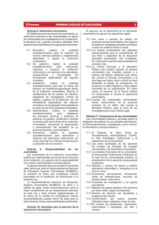 3
NORMAS LEGALES ACTUALIZADAS
Artículo 8. Autonomía universitaria
El Estado reconoce la autonomía universitaria. La
autonomía inherente a las universidades se ejerce
de conformidad con lo establecido en la Constitución,
la presente Ley y demás normativa aplicable. Esta
autonomíasemanifiestaenlossiguientesregímenes:
8.1 Normativo, implica la potestad
autodeterminativa para la creación de
normas internas (estatuto y reglamentos)
destinadas a regular la institución
universitaria.
8.2 De gobierno, implica la potestad
autodeterminativa para estructurar,
organizar y conducir la institución
universitaria, con atención a su naturaleza,
características y necesidades. Es
formalmente dependiente del régimen
normativo.
8.3 Académico, implica la potestad
autodeterminativa para fijar el marco del
proceso de enseñanza-aprendizaje dentro
de la institución universitaria. Supone el
señalamiento de los planes de estudios,
programas de investigación, formas de
ingreso y egreso de la institución, etc. Es
formalmente dependiente del régimen
normativo y es la expresión más acabada de
la razón de ser de la actividad universitaria.
8.4 Administrativo, implica la potestad
autodeterminativa para establecer
los principios, técnicas y prácticas de
sistemas de gestión, tendientes a facilitar
la consecución de los fines de la institución
universitaria, incluyendo la organización
y administración del escalafón de su
personal docente y administrativo.
8.5 Económico, implica la potestad
autodeterminativa para administrar y
disponer del patrimonio institucional; así
como para fijar los criterios de generación
y aplicación de los recursos.
Artículo 9. Responsabilidad de las
autoridades
Las autoridades de la institución universitaria
pública son responsables por el uso de los recursos
de la institución, sin perjuicio de la responsabilidad
civil, penal o administrativa correspondiente.
Cualquier miembro de la comunidad universitaria
debe denunciar ante la Superintendencia Nacional
de Educación Superior Universitaria (SUNEDU),
la comisión de actos que constituyan indicios
razonables de la existencia de infracciones a la
presente Ley.
La Superintendencia Nacional de Educación
Superior Universitaria (SUNEDU), de oficio o a
pedido de parte, emite recomendaciones para el
mejor cumplimiento de las disposiciones previstas
en esta Ley y otras normas reglamentarias, en
el marco de su ámbito de competencia. Dichas
recomendaciones pueden servir de base para la
determinación de las responsabilidades pertinentes.
Artículo 10. Garantías para el ejercicio de la
autonomía universitaria
El ejercicio de la autonomía en la educación
universitaria se rige por las siguientes reglas:
10.1 Son nulos y carecen de validez los
acuerdos que las autoridades y los órganos
de gobierno colegiados adopten sometidos
a actos de violencia física o moral.
10.2 Los locales universitarios son utilizados
exclusivamente para el cumplimiento de
sus fines y dependen de la respectiva
autoridad universitaria. Son inviolables.
Su vulneración acarrea responsabilidad de
acuerdo a ley.
10.3 La Policía Nacional y el Ministerio
Público solo pueden ingresar al campus
universitario por mandato judicial o a
petición del Rector, debiendo este último
dar cuenta al Consejo Universitario o el
que haga sus veces, salvo cuando se haya
declarado el estado de emergencia, se
produzca un delito flagrante o haya peligro
inminente de su perpetración. En estos
casos, el accionar de la fuerza pública
no compromete ni recorta la autonomía
universitaria.
10.4 Cuando las autoridades universitarias
tomen conocimiento de la presunta
comisión de un delito, dan cuenta al
Ministerio Público, para el inicio de las
investigaciones a que hubiere lugar.
Artículo 11. Transparencia de las universidades
Las universidades públicas y privadas tienen la
obligación de publicar en sus portales electrónicos,
en forma permanente y actualizada, como mínimo,
la información correspondiente a:
11.1 El Estatuto, el Texto Único de
Procedimientos Administrativos (TUPA),
el Plan Estratégico Institucional y el
reglamento de la universidad.
11.2 Las actas aprobadas en las sesiones
de Consejo de Facultad, de Consejo
Universitario y de Asamblea Universitaria.
11.3 Los estados financieros de la universidad,
el presupuesto institucional modificado en
el caso de las universidades públicas, la
actualización de la ejecución presupuestal
y balances.
11.4 Relación y número de becas y créditos
educativos disponibles y otorgados en el
año en curso.
11.5 Inversiones, reinversiones, donaciones,
obras de infraestructura, recursos de
diversa fuente, entre otros.
11.6 Proyectos de investigación y los gastos
que genere.
11.7 Relación de pagos exigidos a los alumnos
por toda índole, según corresponda.
11.8 Número de alumnos por facultades y
programas de estudio.
11.9 Conformación del cuerpo docente,
indicando clase, categoría y hoja de vida.
11.10 El número de postulantes, ingresantes,
matriculados y egresados por año y
carrera.
 