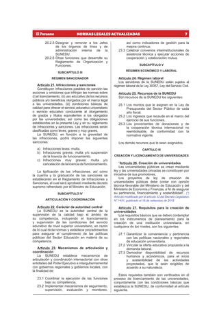 7
NORMAS LEGALES ACTUALIZADAS
20.2.5 Designar y remover a los Jefes
de los órganos de línea y de
administración interna de la
SUNEDU.
20.2.6 Otras funciones que desarrolle su
Reglamento de Organización y
Funciones.
SUBCAPÍTULO III
RÉGIMEN SANCIONADOR
Artículo 21. Infracciones y sanciones
Constituyen infracciones pasibles de sanción las
acciones u omisiones que infrinjan las normas sobre
(i) el licenciamiento, (ii) uso educativo de los recursos
públicos y/o beneficios otorgados por el marco legal
a las universidades, (iii) condiciones básicas de
calidad para ofrecer el servicio educativo universitario
o servicio educativo conducente al otorgamiento
de grados y títulos equivalentes a los otorgados
por las universidades; así como las obligaciones
establecidas en la presente Ley y en su reglamento
de infracciones y sanciones. Las infracciones serán
clasificadas como leves, graves y muy graves.
La SUNEDU, en función a la gravedad de
las infracciones, podrá imponer las siguientes
sanciones:
a) Infracciones leves: multa.
b) Infracciones graves: multa y/o suspensión
de la licencia de funcionamiento.
c) Infracciones muy graves: multa y/o
cancelación de la licencia de funcionamiento.
La tipificación de las infracciones, así como
la cuantía y la graduación de las sanciones se
establecerán en el Reglamento de Infracciones y
Sanciones, el cual será aprobado mediante decreto
supremo refrendado por el Ministro de Educación.
SUBCAPÍTULO IV
ARTICULACIÓN Y COORDINACIÓN
Artículo 22. Carácter de autoridad central
La SUNEDU es la autoridad central de la
supervisión de la calidad bajo el ámbito de
su competencia, incluyendo el licenciamiento
y supervisión de las condiciones del servicio
educativo de nivel superior universitario, en razón
de lo cual dicta normas y establece procedimientos
para asegurar el cumplimiento de las políticas
públicas del Sector Educación en materia de su
competencia.
Artículo 23. Mecanismos de articulación y
coordinación
La SUNEDU establece mecanismos de
articulación y coordinación intersectorial con otras
entidades del Poder Ejecutivo e intergubernamental
con gobiernos regionales y gobiernos locales, con
la finalidad de:
23.1 Coordinar la ejecución de las funciones
bajo su competencia.
23.2 Implementar mecanismos de seguimiento,
supervisión, evaluación y monitoreo,
así como indicadores de gestión para la
mejora continua.
23.3 Celebrar convenios interinstitucionales de
asistencia técnica y ejecutar acciones de
cooperación y colaboración mutua.
SUBCAPÍTULO V
RÉGIMEN ECONÓMICO Y LABORAL
Artículo 24. Régimen laboral
Los servidores de la SUNEDU están sujetos al
régimen laboral de la Ley 30057, Ley del Servicio Civil.
Artículo 25. Recursos de la SUNEDU
Son recursos de la SUNEDU los siguientes:
25.1 Los montos que le asignen en la Ley de
Presupuesto del Sector Público de cada
año fiscal.
25.2 Los ingresos que recaude en el marco del
ejercicio de sus funciones.
25.3 Los provenientes de donaciones y de
la cooperación técnica internacional no
reembolsable, de conformidad con la
normativa vigente.
Los demás recursos que le sean asignados.
CAPÍTULO III
CREACIÓN Y LICENCIAMIENTO DE UNIVERSIDADES
“Artículo 26. Creación de universidades
Las universidades públicas se crean mediante
ley y las universidades privadas se constituyen por
iniciativa de sus promotores.
Los proyectos de ley de creación de
universidades públicas debe contar con opinión
técnica favorable del Ministerio de Educación y del
Ministerio de Economía y Finanzas, a fin de asegurar
su pertinencia, financiamiento y sostenibilidad”. (*)
Artículo modificado por el artículo 32 del Decreto Legislativo
N° 1451, publicado el 16 de setiembre de 2018
Artículo 27. Requisitos para la creación de
universidades
Los requisitos básicos que se deben contemplar
en los instrumentos de planeamiento para la
creación de una institución universitaria, en
cualquiera de los niveles, son los siguientes:
27.1 Garantizar la conveniencia y pertinencia
con las políticas nacionales y regionales
de educación universitaria.
27.2 Vincular la oferta educativa propuesta a la
demanda laboral.
27.3 Demostrar disponibilidad de recursos
humanos y económicos, para el inicio
y sostenibilidad de las actividades
proyectadas, que le sean exigibles de
acuerdo a su naturaleza.
Estos requisitos también son verificados en el
proceso de licenciamiento de las universidades,
conjuntamente con las condiciones básicas que
establezca la SUNEDU, de conformidad al artículo
siguiente.
 