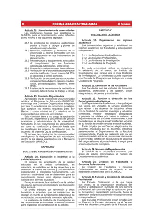 8 NORMAS LEGALES ACTUALIZADAS
Artículo 28. Licenciamiento de universidades
Las condiciones básicas que establezca la
SUNEDU para el licenciamiento, están referidas
como mínimo a los siguientes aspectos:
28.1 La existencia de objetivos académicos;
grados y títulos a otorgar y planes de
estudio correspondientes.
28.2 Previsión económica y financiera de la
universidad a crearse compatible con los
fines propuestos en sus instrumentos de
planeamiento.
28.3 Infraestructura y equipamiento adecuados
al cumplimiento de sus funciones
(bibliotecas, laboratorios, entre otros).
28.4 Líneas de investigación a ser desarrolladas.
28.5 Verificación de la disponibilidad de personal
docente calificado con no menos del 25%
de docentes a tiempo completo.
28.6 Verificación de los servicios educacionales
complementarios básicos (servicio médico,
social, psicopedagógico, deportivo, entre
otros).
28.7 Existencia de mecanismos de mediación e
inserción laboral (bolsa de trabajo u otros).
Artículo 29. Comisión Organizadora
Aprobada la ley de creación de una universidad
pública, el Ministerio de Educación (MINEDU),
constituye una Comisión Organizadora integrada
por tres (3) académicos de reconocido prestigio,
que cumplan los mismos requisitos para ser
Rector, y como mínimo un (1) miembro en la
especialidad que ofrece la universidad.
Esta Comisión tiene a su cargo la aprobación
del estatuto, reglamentos y documentos de gestión
académica y administrativa de la universidad,
formulados en los instrumentos de planeamiento,
así como su conducción y dirección hasta que
se constituyan los órganos de gobierno que, de
acuerdo a la presente Ley, le correspondan.
El proceso de constitución de una universidad
concluye con la designación de sus autoridades,
dentro de los plazos establecidos por el Ministerio
de Educación (MINEDU).
CAPÍTULO IV
EVALUACIÓN, ACREDITACIÓN Y CERTIFICACIÓN
Artículo 30. Evaluación e incentivo a la
calidad educativa
El proceso de acreditación de la calidad
educativa en el ámbito universitario, es
voluntario, se establece en la ley respectiva y se
desarrolla a través de normas y procedimientos
estructurados e integrados funcionalmente. Los
criterios y estándares que se determinen para su
cumplimiento, tienen como objetivo mejorar la
calidad en el servicio educativo.
Excepcionalmente, la acreditación de la calidad
de algunas carreras será obligatoria por disposición
legal expresa.
El crédito tributario por reinversión y otros
beneficios e incentivos que se establezcan, se
otorgan en mérito al cumplimiento del proceso de
acreditación, de acuerdo a la normativa aplicable.
La existencia de Institutos de Investigación en
las universidades se considera un criterio favorable
para el proceso de acreditación de su calidad.
CAPÍTULO V
ORGANIZACIÓN ACADÉMICA
Artículo 31. Organización del régimen
académico
Las universidades organizan y establecen su
régimen académico por Facultades y estas pueden
comprender a:
31.1 Los Departamentos Académicos.
31.2 Las Escuelas Profesionales.
31.3 Las Unidades de Investigación.
31.4 Las Unidades de Posgrado.
En cada universidad pública es obligatoria
la existencia de, al menos, un Instituto de
Investigación, que incluye una o más Unidades
de Investigación. La universidad puede organizar
una Escuela de Posgrado que incluye una o más
Unidades de Posgrado.
Artículo 32. Definición de las Facultades
Las Facultades son las unidades de formación
académica, profesional y de gestión. Están
integradas por docentes y estudiantes.
Artículo 33. Función y dirección de los
Departamentos Académicos
Los DepartamentosAcadémicos, o los que hagan
sus veces, son unidades de servicio académico
que reúnen a los docentes de disciplinas afines
con la finalidad de estudiar, investigar y actualizar
contenidos, mejorar estrategias pedagógicas
y preparar los sílabos por cursos o materias, a
requerimiento de las Escuelas Profesionales. Cada
Departamento se integra a una Facultad sin perjuicio
de su función de brindar servicios a otras Facultades.
Están dirigidos por un Director, elegido entre los
docentes principales por los docentes ordinarios
pertenecientes al Departamento de la Facultad
correspondiente. Puede ser reelegido solo por un
periodo inmediato adicional. Las normas internas de
la universidad establecen las causales de vacancia
del cargo así como el procedimiento a seguir para
el correspondiente reemplazo.
Artículo 34. Número de Departamentos
El Estatuto de la universidad determina, por
áreas de estudio diferenciadas, el número de
Departamentos Académicos.
Artículo 35. Creación de Facultades y
Escuelas Profesionales
La creación de Facultades y Escuelas
Profesionales se realiza de acuerdo a los
estándares establecidos por la SUNEDU.
Artículo 36. Función y dirección de la Escuela
Profesional
La Escuela Profesional, o la que haga
sus veces, es la organización encargada del
diseño y actualización curricular de una carrera
profesional, así como de dirigir su aplicación, para
la formación y capacitación pertinente, hasta la
obtención del grado académico y título profesional
correspondiente.
Las Escuelas Profesionales están dirigidas por
un Director de Escuela, designado por el Decano
entre los docentes principales de la Facultad con
 