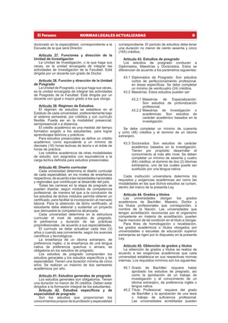 9
NORMAS LEGALES ACTUALIZADAS
doctorado en la especialidad, correspondiente a la
Escuela de la que será Director.
Artículo 37. Funciones y dirección de la
Unidad de Investigación
La Unidad de Investigación, o la que haga sus
veces, es la unidad encargada de integrar las
actividades de Investigación de la Facultad. Está
dirigida por un docente con grado de Doctor.
Artículo 38. Función y dirección de la Unidad
de Posgrado
La Unidad de Posgrado, o la que haga sus veces,
es la unidad encargada de integrar las actividades
de Posgrado de la Facultad. Está dirigida por un
docente con igual o mayor grado a los que otorga.
Artículo 39. Régimen de Estudios
El régimen de estudios se establece en el
Estatuto de cada universidad, preferentemente bajo
el sistema semestral, por créditos y con currículo
flexible. Puede ser en la modalidad presencial,
semipresencial o a distancia.
El crédito académico es una medida del tiempo
formativo exigido a los estudiantes, para lograr
aprendizajes teóricos y prácticos.
Para estudios presenciales se define un crédito
académico como equivalente a un mínimo de
dieciséis (16) horas lectivas de teoría o el doble de
horas de práctica.
Los créditos académicos de otras modalidades
de estudio, son asignados con equivalencia a la
carga lectiva definida para estudios presenciales.
Artículo 40. Diseño curricular
Cada universidad determina el diseño curricular
de cada especialidad, en los niveles de enseñanza
respectivos,deacuerdoalasnecesidadesnacionales
y regionales que contribuyan al desarrollo del país.
Todas las carreras en la etapa de pregrado se
pueden diseñar, según módulos de competencia
profesional, de manera tal que a la conclusión de
los estudios de dichos módulos permita obtener un
certificado, para facilitar la incorporación al mercado
laboral. Para la obtención de dicho certificado, el
estudiante debe elaborar y sustentar un proyecto
que demuestre la competencia alcanzada.
Cada universidad determina en la estructura
curricular el nivel de estudios de pregrado,
la pertinencia y duración de las prácticas
preprofesionales, de acuerdo a sus especialidades.
El currículo se debe actualizar cada tres (3)
años o cuando sea conveniente, según los avances
científicos y tecnológicos.
La enseñanza de un idioma extranjero, de
preferencia inglés, o la enseñanza de una lengua
nativa de preferencia quechua o aimara, es
obligatoria en los estudios de pregrado.
Los estudios de pregrado comprenden los
estudios generales y los estudios específicos y de
especialidad. Tienen una duración mínima de cinco
años. Se realizan un máximo de dos semestres
académicos por año.
Artículo 41. Estudios generales de pregrado
Los estudios generales son obligatorios. Tienen
una duración no menor de 35 créditos. Deben estar
dirigidos a la formación integral de los estudiantes.
Artículo 42. Estudios específicos y de
especialidad de pregrado
Son los estudios que proporcionan los
conocimientos propios de la profesión y especialidad
correspondiente. El periodo de estudios debe tener
una duración no menor de ciento sesenta y cinco
(165) créditos.
Artículo 43. Estudios de posgrado
Los estudios de posgrado conducen a
Diplomados, Maestrías y Doctorados. Estos se
diferencian de acuerdo a los parámetros siguientes:
43.1 Diplomados de Posgrado: Son estudios
cortos de perfeccionamiento profesional,
en áreas específicas. Se debe completar
un mínimo de veinticuatro (24) créditos.
43.2 Maestrías: Estos estudios pueden ser:
43.2.1 Maestrías de Especialización:
Son estudios de profundización
profesional.
43.2.2 Maestrías de Investigación o
académicas: Son estudios de
carácter académico basados en la
investigación.
Se debe completar un mínimo de cuarenta
y ocho (48) créditos y el dominio de un idioma
extranjero.
43.3 Doctorados: Son estudios de carácter
académico basados en la investigación.
Tienen por propósito desarrollar el
conocimiento al más alto nivel. Se deben
completar un mínimo de sesenta y cuatro
(64) créditos, el dominio de dos (2) idiomas
extranjeros, uno de los cuales puede ser
sustituido por una lengua nativa.
Cada institución universitaria determina los
requisitos y exigencias académicas así como las
modalidades en las que dichos estudios se cursan,
dentro del marco de la presente Ley.
Artículo 44. Grados y títulos
Las universidades otorgan los grados
académicos de Bachiller, Maestro, Doctor y
los títulos profesionales que correspondan, a
nombre de la Nación. Las universidades que
tengan acreditación reconocida por el organismo
competente en materia de acreditación, pueden
hacer mención de tal condición en el título a otorgar.
Para fines de homologación o revalidación,
los grados académicos o títulos otorgados por
universidades o escuelas de educación superior
extranjeras se rigen por lo dispuesto en la presente
Ley.
Artículo 45. Obtención de grados y títulos
La obtención de grados y títulos se realiza de
acuerdo a las exigencias académicas que cada
universidad establezca en sus respectivas normas
internas. Los requisitos mínimos son los siguientes:
45.1 Grado de Bachiller: requiere haber
aprobado los estudios de pregrado, así
como la aprobación de un trabajo de
investigación y el conocimiento de un
idioma extranjero, de preferencia inglés o
lengua nativa.
45.2 Título Profesional: requiere del grado
de Bachiller y la aprobación de una tesis
o trabajo de suficiencia profesional.
Las universidades acreditadas pueden
 