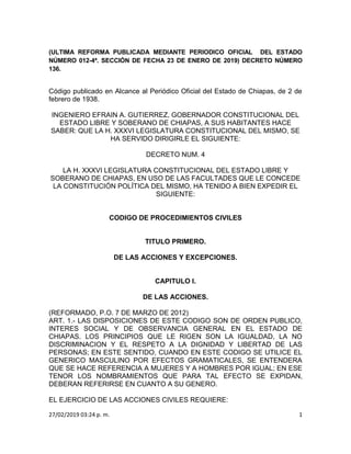 27/02/2019 03:24 p. m. 1
(ULTIMA REFORMA PUBLICADA MEDIANTE PERIODICO OFICIAL DEL ESTADO
NÚMERO 012-4ª. SECCIÓN DE FECHA 23 DE ENERO DE 2019) DECRETO NÚMERO
136.
Código publicado en Alcance al Periódico Oficial del Estado de Chiapas, de 2 de
febrero de 1938.
INGENIERO EFRAIN A. GUTIERREZ, GOBERNADOR CONSTITUCIONAL DEL
ESTADO LIBRE Y SOBERANO DE CHIAPAS, A SUS HABITANTES HACE
SABER: QUE LA H. XXXVI LEGISLATURA CONSTITUCIONAL DEL MISMO, SE
HA SERVIDO DIRIGIRLE EL SIGUIENTE:
DECRETO NUM. 4
LA H. XXXVI LEGISLATURA CONSTITUCIONAL DEL ESTADO LIBRE Y
SOBERANO DE CHIAPAS, EN USO DE LAS FACULTADES QUE LE CONCEDE
LA CONSTITUCIÓN POLÍTICA DEL MISMO, HA TENIDO A BIEN EXPEDIR EL
SIGUIENTE:
CODIGO DE PROCEDIMIENTOS CIVILES
TITULO PRIMERO.
DE LAS ACCIONES Y EXCEPCIONES.
CAPITULO I.
DE LAS ACCIONES.
(REFORMADO, P.O. 7 DE MARZO DE 2012)
ART. 1.- LAS DISPOSICIONES DE ESTE CODIGO SON DE ORDEN PUBLICO,
INTERES SOCIAL Y DE OBSERVANCIA GENERAL EN EL ESTADO DE
CHIAPAS. LOS PRINCIPIOS QUE LE RIGEN SON LA IGUALDAD, LA NO
DISCRIMINACION Y EL RESPETO A LA DIGNIDAD Y LIBERTAD DE LAS
PERSONAS; EN ESTE SENTIDO, CUANDO EN ESTE CODIGO SE UTILICE EL
GENERICO MASCULINO POR EFECTOS GRAMATICALES, SE ENTENDERA
QUE SE HACE REFERENCIA A MUJERES Y A HOMBRES POR IGUAL; EN ESE
TENOR LOS NOMBRAMIENTOS QUE PARA TAL EFECTO SE EXPIDAN,
DEBERAN REFERIRSE EN CUANTO A SU GENERO.
EL EJERCICIO DE LAS ACCIONES CIVILES REQUIERE:
 
