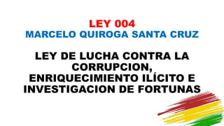 LEY 004
MARCELO QUIROGA SANTA CRUZ
LEY DE LUCHA CONTRA LA
CORRUPCION,
ENRIQUECIMIENTO ILÍCITO E
INVESTIGACION DE FORTUNAS
 