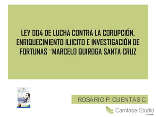 LEY 004 DE LUCHA CONTRA LA CORUPCIÓN,
ENRIQUECIMIENTO ILIICITO E INVESTIGACIÓN DE
FORTUNAS ¨MARCELO QUIROGA SANTA CRUZ
ROSARIO P. CUENTASC.
 