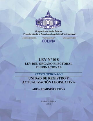 LEY Nº 018
      LEY DEL ÓRGANO ELECTORAL
             PLURINACIONAL
____________________________________________
             TEXTO ORDENADO
       UNIDAD DE REGISTRO Y
    ACTUALIZACIÓN LEGISLATIVA

           ÁREA ADMINISTRATIVA



                 La Paz – Bolivia
                      2011
 