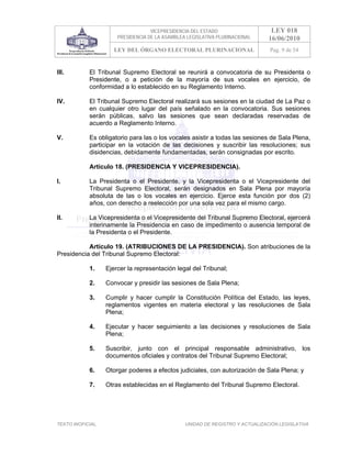 VICEPRESIDENCIA DEL ESTADO                   LEY 018
                       PRESIDENCIA DE LA ASAMBLEA LEGISLATIVA PLURINACIONAL     16/06/2010
                      LEY DEL ÓRGANO ELECTORAL PLURINACIONAL                    Pag. 9 de 54


III.        El Tribunal Supremo Electoral se reunirá a convocatoria de su Presidenta o
            Presidente, o a petición de la mayoría de sus vocales en ejercicio, de
            conformidad a lo establecido en su Reglamento Interno.

IV.         El Tribunal Supremo Electoral realizará sus sesiones en la ciudad de La Paz o
            en cualquier otro lugar del país señalado en la convocatoria. Sus sesiones
            serán públicas, salvo las sesiones que sean declaradas reservadas de
            acuerdo a Reglamento Interno.

V.          Es obligatorio para las o los vocales asistir a todas las sesiones de Sala Plena,
            participar en la votación de las decisiones y suscribir las resoluciones; sus
            disidencias, debidamente fundamentadas, serán consignadas por escrito.

            Artículo 18. (PRESIDENCIA Y VICEPRESIDENCIA).

I.          La Presidenta o el Presidente, y la Vicepresidenta o el Vicepresidente del
            Tribunal Supremo Electoral, serán designados en Sala Plena por mayoría
            absoluta de las o los vocales en ejercicio. Ejerce esta función por dos (2)
            años, con derecho a reelección por una sola vez para el mismo cargo.

II.         La Vicepresidenta o el Vicepresidente del Tribunal Supremo Electoral, ejercerá
            interinamente la Presidencia en caso de impedimento o ausencia temporal de
            la Presidenta o el Presidente.

           Artículo 19. (ATRIBUCIONES DE LA PRESIDENCIA). Son atribuciones de la
Presidencia del Tribunal Supremo Electoral:

            1.     Ejercer la representación legal del Tribunal;

            2.     Convocar y presidir las sesiones de Sala Plena;

            3.     Cumplir y hacer cumplir la Constitución Política del Estado, las leyes,
                   reglamentos vigentes en materia electoral y las resoluciones de Sala
                   Plena;

            4.     Ejecutar y hacer seguimiento a las decisiones y resoluciones de Sala
                   Plena;

            5.     Suscribir, junto con el principal responsable administrativo, los
                   documentos oficiales y contratos del Tribunal Supremo Electoral;

            6.     Otorgar poderes a efectos judiciales, con autorización de Sala Plena; y

            7.     Otras establecidas en el Reglamento del Tribunal Supremo Electoral.




TEXTO INOFICIAL.                                 UNIDAD DE REGISTRO Y ACTUALIZACIÓN LEGISLATIVA
 