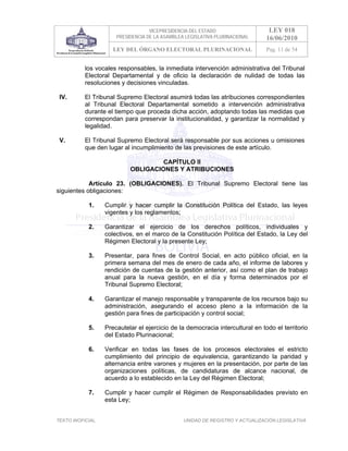 VICEPRESIDENCIA DEL ESTADO                   LEY 018
                       PRESIDENCIA DE LA ASAMBLEA LEGISLATIVA PLURINACIONAL     16/06/2010
                      LEY DEL ÓRGANO ELECTORAL PLURINACIONAL                    Pag. 11 de 54


           los vocales responsables, la inmediata intervención administrativa del Tribunal
           Electoral Departamental y de oficio la declaración de nulidad de todas las
           resoluciones y decisiones vinculadas.

 IV.       El Tribunal Supremo Electoral asumirá todas las atribuciones correspondientes
           al Tribunal Electoral Departamental sometido a intervención administrativa
           durante el tiempo que proceda dicha acción, adoptando todas las medidas que
           correspondan para preservar la institucionalidad, y garantizar la normalidad y
           legalidad.

 V.        El Tribunal Supremo Electoral será responsable por sus acciones u omisiones
           que den lugar al incumplimiento de las previsiones de este artículo.

                                     CAPÍTULO II
                            OBLIGACIONES Y ATRIBUCIONES

            Artículo 23. (OBLIGACIONES). El Tribunal Supremo Electoral tiene las
siguientes obligaciones:

            1.     Cumplir y hacer cumplir la Constitución Política del Estado, las leyes
                   vigentes y los reglamentos;

            2.     Garantizar el ejercicio de los derechos políticos, individuales y
                   colectivos, en el marco de la Constitución Política del Estado, la Ley del
                   Régimen Electoral y la presente Ley;

            3.     Presentar, para fines de Control Social, en acto público oficial, en la
                   primera semana del mes de enero de cada año, el informe de labores y
                   rendición de cuentas de la gestión anterior, así como el plan de trabajo
                   anual para la nueva gestión, en el día y forma determinados por el
                   Tribunal Supremo Electoral;

            4.     Garantizar el manejo responsable y transparente de los recursos bajo su
                   administración, asegurando el acceso pleno a la información de la
                   gestión para fines de participación y control social;

            5.     Precautelar el ejercicio de la democracia intercultural en todo el territorio
                   del Estado Plurinacional;

            6.     Verificar en todas las fases de los procesos electorales el estricto
                   cumplimiento del principio de equivalencia, garantizando la paridad y
                   alternancia entre varones y mujeres en la presentación, por parte de las
                   organizaciones políticas, de candidaturas de alcance nacional, de
                   acuerdo a lo establecido en la Ley del Régimen Electoral;

            7.     Cumplir y hacer cumplir el Régimen de Responsabilidades previsto en
                   esta Ley;


TEXTO INOFICIAL.                                 UNIDAD DE REGISTRO Y ACTUALIZACIÓN LEGISLATIVA
 