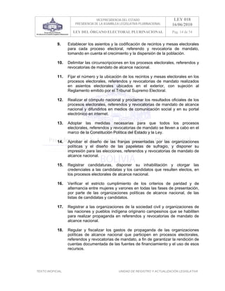 VICEPRESIDENCIA DEL ESTADO                   LEY 018
                       PRESIDENCIA DE LA ASAMBLEA LEGISLATIVA PLURINACIONAL     16/06/2010
                     LEY DEL ÓRGANO ELECTORAL PLURINACIONAL                     Pag. 14 de 54


            9.     Establecer los asientos y la codificación de recintos y mesas electorales
                   para cada proceso electoral, referendo y revocatoria de mandato,
                   tomando en cuenta el crecimiento y la dispersión de la población.

            10.    Delimitar las circunscripciones en los procesos electorales, referendos y
                   revocatorias de mandato de alcance nacional.

            11.    Fijar el número y la ubicación de los recintos y mesas electorales en los
                   procesos electorales, referendos y revocatorias de mandato realizados
                   en asientos electorales ubicados en el exterior, con sujeción al
                   Reglamento emitido por el Tribunal Supremo Electoral.

            12.    Realizar el cómputo nacional y proclamar los resultados oficiales de los
                   procesos electorales, referendos y revocatorias de mandato de alcance
                   nacional y difundirlos en medios de comunicación social y en su portal
                   electrónico en internet.

            13.    Adoptar las medidas necesarias para que todos los procesos
                   electorales, referendos y revocatorias de mandato se lleven a cabo en el
                   marco de la Constitución Política del Estado y la Ley.

            14.    Aprobar el diseño de las franjas presentadas por las organizaciones
                   políticas y el diseño de las papeletas de sufragio, y disponer su
                   impresión para las elecciones, referendos y revocatorias de mandato de
                   alcance nacional.

            15.    Registrar candidaturas, disponer su inhabilitación y otorgar las
                   credenciales a las candidatas y los candidatos que resulten electos, en
                   los procesos electorales de alcance nacional.

            16.    Verificar el estricto cumplimiento de los criterios de paridad y de
                   alternancia entre mujeres y varones en todas las fases de presentación,
                   por parte de las organizaciones políticas de alcance nacional, de las
                   listas de candidatas y candidatos.

            17.    Registrar a las organizaciones de la sociedad civil y organizaciones de
                   las naciones y pueblos indígena originario campesinos que se habiliten
                   para realizar propaganda en referendos y revocatorias de mandato de
                   alcance nacional.

            18.    Regular y fiscalizar los gastos de propaganda de las organizaciones
                   políticas de alcance nacional que participen en procesos electorales,
                   referendos y revocatorias de mandato, a fin de garantizar la rendición de
                   cuentas documentada de las fuentes de financiamiento y el uso de esos
                   recursos.




TEXTO INOFICIAL.                                 UNIDAD DE REGISTRO Y ACTUALIZACIÓN LEGISLATIVA
 