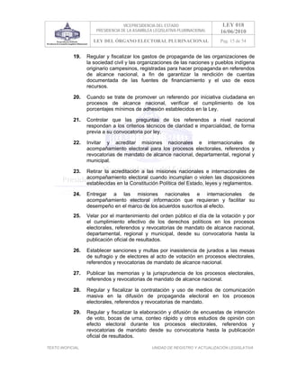 VICEPRESIDENCIA DEL ESTADO                   LEY 018
                       PRESIDENCIA DE LA ASAMBLEA LEGISLATIVA PLURINACIONAL     16/06/2010
                     LEY DEL ÓRGANO ELECTORAL PLURINACIONAL                     Pag. 15 de 54


            19.    Regular y fiscalizar los gastos de propaganda de las organizaciones de
                   la sociedad civil y las organizaciones de las naciones y pueblos indígena
                   originario campesinos, registradas para hacer propaganda en referendos
                   de alcance nacional, a fin de garantizar la rendición de cuentas
                   documentada de las fuentes de financiamiento y el uso de esos
                   recursos.

            20.    Cuando se trate de promover un referendo por iniciativa ciudadana en
                   procesos de alcance nacional, verificar el cumplimiento de los
                   porcentajes mínimos de adhesión establecidos en la Ley.

            21.    Controlar que las preguntas de los referendos a nivel nacional
                   respondan a los criterios técnicos de claridad e imparcialidad, de forma
                   previa a su convocatoria por ley.

            22.    Invitar y acreditar misiones nacionales e internacionales de
                   acompañamiento electoral para los procesos electorales, referendos y
                   revocatorias de mandato de alcance nacional, departamental, regional y
                   municipal.

            23.    Retirar la acreditación a las misiones nacionales e internacionales de
                   acompañamiento electoral cuando incumplan o violen las disposiciones
                   establecidas en la Constitución Política del Estado, leyes y reglamentos.

            24.    Entregar a las misiones nacionales e internacionales de
                   acompañamiento electoral información que requieran y facilitar su
                   desempeño en el marco de los acuerdos suscritos al efecto.
            25.    Velar por el mantenimiento del orden público el día de la votación y por
                   el cumplimiento efectivo de los derechos políticos en los procesos
                   electorales, referendos y revocatorias de mandato de alcance nacional,
                   departamental, regional y municipal, desde su convocatoria hasta la
                   publicación oficial de resultados.

            26.    Establecer sanciones y multas por inasistencia de jurados a las mesas
                   de sufragio y de electores al acto de votación en procesos electorales,
                   referendos y revocatorias de mandato de alcance nacional.

            27.    Publicar las memorias y la jurisprudencia de los procesos electorales,
                   referendos y revocatorias de mandato de alcance nacional.

            28.    Regular y fiscalizar la contratación y uso de medios de comunicación
                   masiva en la difusión de propaganda electoral en los procesos
                   electorales, referendos y revocatorias de mandato.
            29.    Regular y fiscalizar la elaboración y difusión de encuestas de intención
                   de voto, bocas de urna, conteo rápido y otros estudios de opinión con
                   efecto electoral durante los procesos electorales, referendos y
                   revocatorias de mandato desde su convocatoria hasta la publicación
                   oficial de resultados.

TEXTO INOFICIAL.                                 UNIDAD DE REGISTRO Y ACTUALIZACIÓN LEGISLATIVA
 