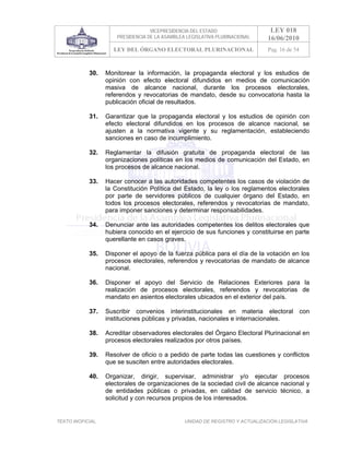 VICEPRESIDENCIA DEL ESTADO                   LEY 018
                       PRESIDENCIA DE LA ASAMBLEA LEGISLATIVA PLURINACIONAL     16/06/2010
                     LEY DEL ÓRGANO ELECTORAL PLURINACIONAL                     Pag. 16 de 54



            30.    Monitorear la información, la propaganda electoral y los estudios de
                   opinión con efecto electoral difundidos en medios de comunicación
                   masiva de alcance nacional, durante los procesos electorales,
                   referendos y revocatorias de mandato, desde su convocatoria hasta la
                   publicación oficial de resultados.

            31.    Garantizar que la propaganda electoral y los estudios de opinión con
                   efecto electoral difundidos en los procesos de alcance nacional, se
                   ajusten a la normativa vigente y su reglamentación, estableciendo
                   sanciones en caso de incumplimiento.

            32.    Reglamentar la difusión gratuita de propaganda electoral de las
                   organizaciones políticas en los medios de comunicación del Estado, en
                   los procesos de alcance nacional.

            33.    Hacer conocer a las autoridades competentes los casos de violación de
                   la Constitución Política del Estado, la ley o los reglamentos electorales
                   por parte de servidores públicos de cualquier órgano del Estado, en
                   todos los procesos electorales, referendos y revocatorias de mandato,
                   para imponer sanciones y determinar responsabilidades.

            34.    Denunciar ante las autoridades competentes los delitos electorales que
                   hubiera conocido en el ejercicio de sus funciones y constituirse en parte
                   querellante en casos graves.

            35.    Disponer el apoyo de la fuerza pública para el día de la votación en los
                   procesos electorales, referendos y revocatorias de mandato de alcance
                   nacional.

            36.    Disponer el apoyo del Servicio de Relaciones Exteriores para la
                   realización de procesos electorales, referendos y revocatorias de
                   mandato en asientos electorales ubicados en el exterior del país.

            37.    Suscribir convenios interinstitucionales en materia electoral con
                   instituciones públicas y privadas, nacionales e internacionales.

            38.    Acreditar observadores electorales del Órgano Electoral Plurinacional en
                   procesos electorales realizados por otros países.

            39.    Resolver de oficio o a pedido de parte todas las cuestiones y conflictos
                   que se susciten entre autoridades electorales.

            40.    Organizar, dirigir, supervisar, administrar y/o ejecutar procesos
                   electorales de organizaciones de la sociedad civil de alcance nacional y
                   de entidades públicas o privadas, en calidad de servicio técnico, a
                   solicitud y con recursos propios de los interesados.


TEXTO INOFICIAL.                                 UNIDAD DE REGISTRO Y ACTUALIZACIÓN LEGISLATIVA
 