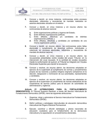 VICEPRESIDENCIA DEL ESTADO                   LEY 018
                        PRESIDENCIA DE LA ASAMBLEA LEGISLATIVA PLURINACIONAL     16/06/2010
                        LEY DEL ÓRGANO ELECTORAL PLURINACIONAL                   Pag. 18 de 54


            6.     Conocer y decidir, en única instancia, controversias sobre procesos
                   electorales, referendos y revocatorias de mandato realizados en
                   asientos electorales ubicados en el exterior.

            7.     Conocer y decidir, en única instancia y sin recurso ulterior, las
                   controversias de alcance nacional:

                   a.     Entre organizaciones políticas y órganos del Estado;
                   b.     Entre distintas organizaciones políticas;
                   c.     Entre afiliados, directivas y/o candidatos de distintas
                          organizaciones políticas; y
                   d.     Entre afiliados, directivas y candidatas y/o candidatos de una
                          misma organización política.
            8.     Conocer y decidir, sin recurso ulterior, las controversias sobre faltas
                   electorales y cumplimiento de derechos políticos, individuales y
                   colectivos, en procesos electorales, referendos y revocatorias de
                   mandato de alcance nacional.

            9.     Conocer y decidir, en única instancia y sin recurso ulterior, las
                   recusaciones presentadas contra vocales del propio Tribunal, sin la
                   intervención del vocal recusado. Si la cantidad de vocales recusados
                   impide la conformación de quórum, el Tribunal se integrará con Vocales
                   Electorales Suplentes para decidir la recusación.

            10.    Conocer y resolver, sin recurso ulterior, las decisiones adoptadas en
                   ejercicio de la supervisión al cumplimiento de normas y procedimientos
                   propios de las naciones y pueblos indígena originario campesinos en la
                   elección, designación o nominación de sus autoridades, representantes
                   y candidatos.

            11.    Conocer y resolver, sin recurso ulterior, las decisiones adoptadas en
                   ejercicio de la supervisión al cumplimiento de normas estatutarias de las
                   cooperativas de servicio público para la elección de autoridades de
                   administración y vigilancia.

           Artículo   27.    (ATRIBUCIONES          PARA       EL   FORTALECIMIENTO
DEMOCRÁTICO). El Tribunal Supremo Electoral, a través del Servicio Intercultural de
Fortalecimiento Democrático (SIFDE), tiene las siguientes atribuciones:

            1.     Organizar, dirigir y administrar el Servicio Intercultural de Fortalecimiento
                   Democrático (SIFDE).

            2.     Definir políticas y estrategias interculturales de educación democrática
                   intercultural del Órgano Electoral Plurinacional.

            3.     Ejecutar, coordinar y difundir estrategias y planes nacionales de
                   educación ciudadana para el fortalecimiento de la democracia
                   intercultural y la capacitación en procedimientos electorales.


TEXTO INOFICIAL.                                  UNIDAD DE REGISTRO Y ACTUALIZACIÓN LEGISLATIVA
 