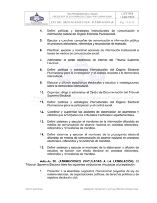 VICEPRESIDENCIA DEL ESTADO                   LEY 018
                       PRESIDENCIA DE LA ASAMBLEA LEGISLATIVA PLURINACIONAL     16/06/2010
                      LEY DEL ÓRGANO ELECTORAL PLURINACIONAL                    Pag. 19 de 54


            4.     Definir políticas y estrategias interculturales de comunicación e
                   información pública del Órgano Electoral Plurinacional.

            5.     Ejecutar y coordinar campañas de comunicación e información pública
                   en procesos electorales, referendos y revocatorias de mandato.

            6.     Planificar, ejecutar y coordinar acciones de información institucional a
                   través de medios de comunicación social.

            7.     Administrar el portal electrónico en internet del Tribunal Supremo
                   Electoral.

            8.     Definir políticas y estrategias interculturales del Órgano Electoral
                   Plurinacional para la investigación y el análisis respecto a la democracia
                   intercultural.

            9.     Elaborar y difundir estadísticas electorales y estudios e investigaciones
                   sobre la democracia intercultural.

            10.    Organizar, dirigir y administrar el Centro de Documentación del Tribunal
                   Supremo Electoral.

            11.    Definir políticas y estrategias interculturales del Órgano Electoral
                   Plurinacional para la participación y el control social.

            12.    Coordinar y supervisar las acciones de observación de asambleas y
                   cabildos que acompañen los Tribunales Electorales Departamentales.

            13.    Definir sistemas y ejecutar el monitoreo de la información difundida en
                   medios de comunicación de alcance nacional en procesos electorales,
                   referendos y revocatorias de mandato.

            14.    Definir sistemas y ejecutar el monitoreo de la propaganda electoral
                   difundida en medios de comunicación de alcance nacional en procesos
                   electorales, referendos y revocatorias de mandato.

            15.    Definir sistemas y ejecutar el monitoreo de la elaboración y difusión de
                   estudios de opinión con efecto electoral en procesos electorales,
                   referendos y revocatorias de mandato.

           Artículo 28. (ATRIBUCIONES VINCULADAS A LA LEGISLACIÓN). El
Tribunal Supremo Electoral tiene las siguientes atribuciones vinculadas a la legislación:

            1.     Presentar a la Asamblea Legislativa Plurinacional proyectos de ley en
                   materia electoral, de organizaciones políticas, de derechos políticos y de
                   registros electoral y civil.



TEXTO INOFICIAL.                                 UNIDAD DE REGISTRO Y ACTUALIZACIÓN LEGISLATIVA
 
