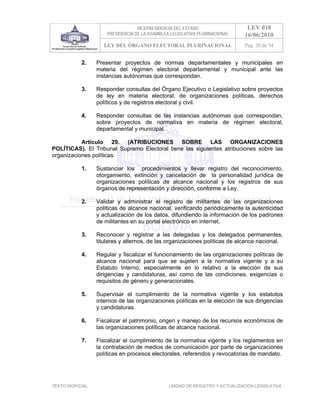 VICEPRESIDENCIA DEL ESTADO                   LEY 018
                       PRESIDENCIA DE LA ASAMBLEA LEGISLATIVA PLURINACIONAL     16/06/2010
                      LEY DEL ÓRGANO ELECTORAL PLURINACIONAL                    Pag. 20 de 54


            2.     Presentar proyectos de normas departamentales y municipales en
                   materia del régimen electoral departamental y municipal ante las
                   instancias autónomas que correspondan.

            3.     Responder consultas del Órgano Ejecutivo o Legislativo sobre proyectos
                   de ley en materia electoral, de organizaciones políticas, derechos
                   políticos y de registros electoral y civil.

            4.     Responder consultas de las instancias autónomas que correspondan,
                   sobre proyectos de normativa en materia de régimen electoral,
                   departamental y municipal.

           Artículo 29. (ATRIBUCIONES SOBRE LAS ORGANIZACIONES
POLÍTICAS). El Tribunal Supremo Electoral tiene las siguientes atribuciones sobre las
organizaciones políticas:

            1.     Sustanciar los procedimientos y llevar registro del reconocimiento,
                   otorgamiento, extinción y cancelación de la personalidad jurídica de
                   organizaciones políticas de alcance nacional y los registros de sus
                   órganos de representación y dirección, conforme a Ley.

            2.     Validar y administrar el registro de militantes de las organizaciones
                   políticas de alcance nacional, verificando periódicamente la autenticidad
                   y actualización de los datos, difundiendo la información de los padrones
                   de militantes en su portal electrónico en internet.

            3.     Reconocer y registrar a las delegadas y los delegados permanentes,
                   titulares y alternos, de las organizaciones políticas de alcance nacional.

            4.     Regular y fiscalizar el funcionamiento de las organizaciones políticas de
                   alcance nacional para que se sujeten a la normativa vigente y a su
                   Estatuto Interno, especialmente en lo relativo a la elección de sus
                   dirigencias y candidaturas, así como de las condiciones, exigencias o
                   requisitos de género y generacionales.

            5.     Supervisar el cumplimiento de la normativa vigente y los estatutos
                   internos de las organizaciones políticas en la elección de sus dirigencias
                   y candidaturas.

            6.     Fiscalizar el patrimonio, origen y manejo de los recursos económicos de
                   las organizaciones políticas de alcance nacional.

            7.     Fiscalizar el cumplimiento de la normativa vigente y los reglamentos en
                   la contratación de medios de comunicación por parte de organizaciones
                   políticas en procesos electorales, referendos y revocatorias de mandato.




TEXTO INOFICIAL.                                 UNIDAD DE REGISTRO Y ACTUALIZACIÓN LEGISLATIVA
 