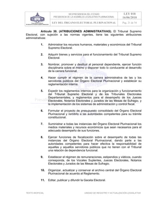 VICEPRESIDENCIA DEL ESTADO                   LEY 018
                       PRESIDENCIA DE LA ASAMBLEA LEGISLATIVA PLURINACIONAL     16/06/2010
                      LEY DEL ÓRGANO ELECTORAL PLURINACIONAL                    Pag. 21 de 54


            Artículo 30. (ATRIBUCIONES ADMINISTRATIVAS). El Tribunal Supremo
Electoral, con sujeción a las normas vigentes, tiene las siguientes atribuciones
administrativas:

            1.     Administrar los recursos humanos, materiales y económicos del Tribunal
                   Supremo Electoral.

            2.     Adquirir bienes y servicios para el funcionamiento del Tribunal Supremo
                   Electoral.

            3.     Nombrar, promover y destituir al personal dependiente, ejercer función
                   disciplinaria sobre el mismo y disponer todo lo conducente al desarrollo
                   de la carrera funcional.

            4.     Hacer cumplir el régimen de la carrera administrativa de las y los
                   servidores públicos del Órgano Electoral Plurinacional y establecer su
                   reglamentación interna.

            5.     Expedir los reglamentos internos para la organización y funcionamiento
                   del Tribunal Supremo Electoral y de los Tribunales Electorales
                   Departamentales; y reglamentos para el desempeño de los Jueces
                   Electorales, Notarios Electorales y Jurados de las Mesas de Sufragio, y
                   la implementación de los sistemas de administración y control fiscal.

            6.     Formular el proyecto de presupuesto consolidado del Órgano Electoral
                   Plurinacional y remitirlo a las autoridades competentes para su trámite
                   constitucional.

            7.     Suministrar a todas las instancias del Órgano Electoral Plurinacional los
                   medios materiales y recursos económicos que sean necesarios para el
                   adecuado desempeño de sus funciones.

            8.     Ejercer funciones de fiscalización sobre el desempeño de todas las
                   instancias del Órgano Electoral Plurinacional, dando parte a las
                   autoridades competentes para hacer efectiva la responsabilidad de
                   aquellas y aquellos servidores públicos que no tienen con el Tribunal
                   una relación de dependencia funcional.

            9.     Establecer el régimen de remuneraciones, estipendios y viáticos, cuando
                   corresponda, de los Vocales Suplentes, Jueces Electorales, Notarios
                   Electorales y Jurados de las Mesas de Sufragio.

            10.    Organizar, actualizar y conservar el archivo central del Órgano Electoral
                   Plurinacional de acuerdo al Reglamento.

            11.    Editar, publicar y difundir la Gaceta Electoral.



TEXTO INOFICIAL.                                 UNIDAD DE REGISTRO Y ACTUALIZACIÓN LEGISLATIVA
 