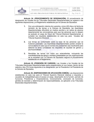 VICEPRESIDENCIA DEL ESTADO                   LEY 018
                       PRESIDENCIA DE LA ASAMBLEA LEGISLATIVA PLURINACIONAL     16/06/2010
                     LEY DEL ÓRGANO ELECTORAL PLURINACIONAL                     Pag. 24 de 54


            Artículo 34. (PROCEDIMIENTO DE DESIGNACIÓN). El procedimiento de
designación de Vocales de los Tribunales Electorales Departamentales se sujetará a las
siguientes disposiciones y al Reglamento establecido por la Cámara de Diputados:

            1.     Con una anticipación máxima de cuarenta y cinco (45) días a la fecha de
                   remisión de las ternas a la Cámara de Diputados, las Asambleas
                   Departamentales difundirán en medios escritos y en radios de alcance
                   departamental las convocatorias para que las personas que lo deseen
                   se postulen al cargo de Vocal del Tribunal Electoral Departamental, si
                   cumplen los requisitos establecidos en esta Ley para Vocales del
                   Tribunal Supremo Electoral.

            2.     Las ternas se conformarán sobre la base de las personas que se
                   hubieran postulado. Las Asambleas Departamentales podrán ampliar la
                   convocatoria en caso que el número de postulantes sea insuficiente para
                   elaborar la terna cumpliendo los requisitos de equidad de género y
                   plurinacionalidad.

            3.     Remitidas las ternas con todos sus antecedentes, incluyendo las
                   manifestaciones de apoyo o rechazo presentadas por las organizaciones
                   de la sociedad civil, la Cámara de Diputados seguirá el procedimiento
                   establecido en el Reglamento.

           Artículo 35. (POSESIÓN DE CARGOS). Las Vocales y los Vocales de los
Tribunales Electorales Departamentales serán posesionados en sus cargos, dentro de las
setenta y dos (72) horas siguientes a su designación, por la Presidenta o el Presidente de
la Cámara de Diputados.

            Artículo 36. (DISPOSICIONES DE APLICACIÓN COMÚN). Las disposiciones
establecidas en esta Ley para el Tribunal Supremo Electoral relativas a requisitos y
causales de inelegibilidad para el acceso al cargo, desempeño de la función, período de
funciones, Presidencia y Vicepresidencia, funcionamiento, conclusión de funciones,
pérdida de mandato y determinación de responsabilidades, se aplicarán a los Tribunales
Electorales Departamentales.




TEXTO INOFICIAL.                                 UNIDAD DE REGISTRO Y ACTUALIZACIÓN LEGISLATIVA
 