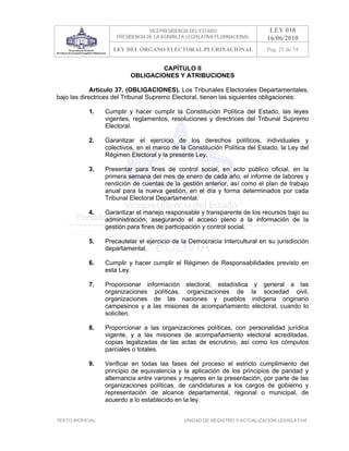 VICEPRESIDENCIA DEL ESTADO                      LEY 018
                       PRESIDENCIA DE LA ASAMBLEA LEGISLATIVA PLURINACIONAL        16/06/2010
                      LEY DEL ÓRGANO ELECTORAL PLURINACIONAL                       Pag. 25 de 54


                                     CAPÍTULO II
                            OBLIGACIONES Y ATRIBUCIONES

             Artículo 37. (OBLIGACIONES). Los Tribunales Electorales Departamentales,
bajo las directrices del Tribunal Supremo Electoral, tienen las siguientes obligaciones:

            1.     Cumplir y hacer cumplir la Constitución Política del Estado, las leyes
                   vigentes, reglamentos, resoluciones y directrices del Tribunal Supremo
                   Electoral.

            2.     Garantizar el ejercicio de los derechos políticos, individuales y
                   colectivos, en el marco de la Constitución Política del Estado, la Ley del
                   Régimen Electoral y la presente Ley.

            3.     Presentar para fines de control social, en acto público oficial, en la
                   primera semana del mes de enero de cada año, el informe de labores y
                   rendición de cuentas de la gestión anterior, así como el plan de trabajo
                   anual para la nueva gestión, en el día y forma determinados por cada
                   Tribunal Electoral Departamental.

            4.     Garantizar el manejo responsable y transparente de los recursos bajo su
                   administración, asegurando el acceso pleno a la información de la
                   gestión para fines de participación y control social.

            5.     Precautelar el ejercicio de la Democracia Intercultural en su jurisdicción
                   departamental.

            6.     Cumplir y hacer cumplir el Régimen de Responsabilidades previsto en
                   esta Ley.

            7.     Proporcionar información electoral, estadística              y general a las
                   organizaciones políticas, organizaciones de                la sociedad civil,
                   organizaciones de las naciones y pueblos                    indígena originario
                   campesinos y a las misiones de acompañamiento               electoral, cuando lo
                   soliciten.

            8.     Proporcionar a las organizaciones políticas, con personalidad jurídica
                   vigente, y a las misiones de acompañamiento electoral acreditadas,
                   copias legalizadas de las actas de escrutinio, así como los cómputos
                   parciales o totales.

            9.     Verificar en todas las fases del proceso el estricto cumplimiento del
                   principio de equivalencia y la aplicación de los principios de paridad y
                   alternancia entre varones y mujeres en la presentación, por parte de las
                   organizaciones políticas, de candidaturas a los cargos de gobierno y
                   representación de alcance departamental, regional o municipal, de
                   acuerdo a lo establecido en la ley.


TEXTO INOFICIAL.                                 UNIDAD DE REGISTRO Y ACTUALIZACIÓN LEGISLATIVA
 