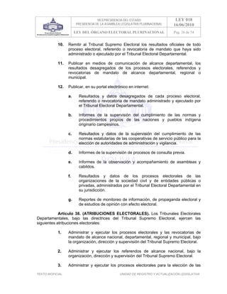 VICEPRESIDENCIA DEL ESTADO                   LEY 018
                        PRESIDENCIA DE LA ASAMBLEA LEGISLATIVA PLURINACIONAL     16/06/2010
                        LEY DEL ÓRGANO ELECTORAL PLURINACIONAL                   Pag. 26 de 54


            10.    Remitir al Tribunal Supremo Electoral los resultados oficiales de todo
                   proceso electoral, referendo o revocatoria de mandato que haya sido
                   administrado o ejecutado por el Tribunal Electoral Departamental.

            11.    Publicar en medios de comunicación de alcance departamental, los
                   resultados desagregados de los procesos electorales, referendos y
                   revocatorias de mandato de alcance departamental, regional o
                   municipal.

            12.    Publicar, en su portal electrónico en internet:

                   a.     Resultados y datos desagregados de cada proceso electoral,
                          referendo o revocatoria de mandato administrado y ejecutado por
                          el Tribunal Electoral Departamental.

                   b.     Informes de la supervisión del cumplimiento de las normas y
                          procedimientos propios de las naciones y pueblos indígena
                          originario campesinos.

                   c.     Resultados y datos de la supervisión del cumplimiento de las
                          normas estatutarias de las cooperativas de servicio público para la
                          elección de autoridades de administración y vigilancia.

                   d.     Informes de la supervisión de procesos de consulta previa.

                   e.     Informes de la observación y acompañamiento de asambleas y
                          cabildos.

                   f.     Resultados y datos de los procesos electorales de las
                          organizaciones de la sociedad civil y de entidades públicas o
                          privadas, administrados por el Tribunal Electoral Departamental en
                          su jurisdicción.

                   g.     Reportes de monitoreo de información, de propaganda electoral y
                          de estudios de opinión con efecto electoral.

            Artículo 38. (ATRIBUCIONES ELECTORALES). Los Tribunales Electorales
Departamentales, bajo las directrices del Tribunal Supremo Electoral, ejercen las
siguientes atribuciones electorales:

            1.     Administrar y ejecutar los procesos electorales y las revocatorias de
                   mandato de alcance nacional, departamental, regional y municipal, bajo
                   la organización, dirección y supervisión del Tribunal Supremo Electoral.

            2.     Administrar y ejecutar los referendos de alcance nacional, bajo la
                   organización, dirección y supervisión del Tribunal Supremo Electoral.

            3.     Administrar y ejecutar los procesos electorales para la elección de las

TEXTO INOFICIAL.                                  UNIDAD DE REGISTRO Y ACTUALIZACIÓN LEGISLATIVA
 