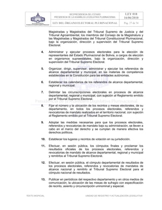 VICEPRESIDENCIA DEL ESTADO                   LEY 018
                       PRESIDENCIA DE LA ASAMBLEA LEGISLATIVA PLURINACIONAL     16/06/2010
                      LEY DEL ÓRGANO ELECTORAL PLURINACIONAL                    Pag. 27 de 54


                   Magistradas y Magistrados del Tribunal Supremo de Justicia y del
                   Tribunal Agroambiental, los miembros del Consejo de la Magistratura y
                   las Magistradas y Magistrados del Tribunal Constitucional Plurinacional,
                   bajo la organización, dirección y supervisión del Tribunal Supremo
                   Electoral.

            4.     Administrar y ejecutar procesos electorales para la elección de
                   representantes del Estado Plurinacional de Bolivia, a cargos de elección
                   en organismos supraestatales, bajo la organización, dirección y
                   supervisión del Tribunal Supremo Electoral.

            5.     Organizar, dirigir, supervisar, administrar y ejecutar los referendos de
                   alcance departamental y municipal, en las materias de competencia
                   establecidas en la Constitución para las entidades autónomas.

            6.     Establecer los calendarios de los referendos de alcance departamental,
                   regional y municipal.

            7.     Delimitar las circunscripciones electorales en procesos de alcance
                   departamental, regional y municipal, con sujeción al Reglamento emitido
                   por el Tribunal Supremo Electoral.

            8.     Fijar el número y la ubicación de los recintos y mesas electorales, de su
                   departamento, en todos los procesos electorales, referendos y
                   revocatorias de mandato realizados en el territorio nacional, con sujeción
                   al Reglamento emitido por el Tribunal Supremo Electoral.

            9.     Adoptar las medidas necesarias para que los procesos electorales,
                   referendos y revocatorias de mandato bajo su administración, se lleven a
                   cabo en el marco del derecho y se cumplan de manera efectiva los
                   derechos políticos.

            10.    Establecer los lugares y recintos de votación en su jurisdicción.

            11.    Efectuar, en sesión pública, los cómputos finales y proclamar los
                   resultados oficiales de los procesos electorales, referendos y
                   revocatorias de mandato de alcance departamental, regional y municipal
                   y remitirlos al Tribunal Supremo Electoral.

            12.    Efectuar, en sesión pública, el cómputo departamental de resultados de
                   los procesos electorales, referendos y revocatorias de mandatos de
                   alcance nacional y remitirlo al Tribunal Supremo Electoral para el
                   cómputo nacional de resultados.

            13.    Publicar en periódicos del respectivo departamento y en otros medios de
                   comunicación, la ubicación de las mesas de sufragio con especificación
                   de recinto, asiento y circunscripción uninominal y especial.


TEXTO INOFICIAL.                                 UNIDAD DE REGISTRO Y ACTUALIZACIÓN LEGISLATIVA
 
