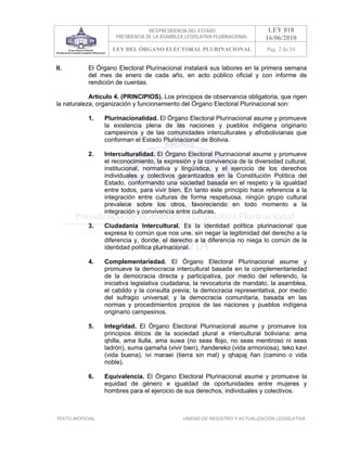 VICEPRESIDENCIA DEL ESTADO                   LEY 018
                       PRESIDENCIA DE LA ASAMBLEA LEGISLATIVA PLURINACIONAL     16/06/2010
                      LEY DEL ÓRGANO ELECTORAL PLURINACIONAL                    Pag. 2 de 54


II.         El Órgano Electoral Plurinacional instalará sus labores en la primera semana
            del mes de enero de cada año, en acto público oficial y con informe de
            rendición de cuentas.

            Artículo 4. (PRINCIPIOS). Los principios de observancia obligatoria, que rigen
la naturaleza, organización y funcionamiento del Órgano Electoral Plurinacional son:

            1.     Plurinacionalidad. El Órgano Electoral Plurinacional asume y promueve
                   la existencia plena de las naciones y pueblos indígena originario
                   campesinos y de las comunidades interculturales y afrobolivianas que
                   conforman el Estado Plurinacional de Bolivia.

            2.     Interculturalidad. El Órgano Electoral Plurinacional asume y promueve
                   el reconocimiento, la expresión y la convivencia de la diversidad cultural,
                   institucional, normativa y lingüística, y el ejercicio de los derechos
                   individuales y colectivos garantizados en la Constitución Política del
                   Estado, conformando una sociedad basada en el respeto y la igualdad
                   entre todos, para vivir bien. En tanto este principio hace referencia a la
                   integración entre culturas de forma respetuosa, ningún grupo cultural
                   prevalece sobre los otros, favoreciendo en todo momento a la
                   integración y convivencia entre culturas.

            3.     Ciudadanía Intercultural. Es la identidad política plurinacional que
                   expresa lo común que nos une, sin negar la legitimidad del derecho a la
                   diferencia y, donde, el derecho a la diferencia no niega lo común de la
                   identidad política plurinacional.

            4.     Complementariedad. El Órgano Electoral Plurinacional asume y
                   promueve la democracia intercultural basada en la complementariedad
                   de la democracia directa y participativa, por medio del referendo, la
                   iniciativa legislativa ciudadana, la revocatoria de mandato, la asamblea,
                   el cabildo y la consulta previa; la democracia representativa, por medio
                   del sufragio universal; y la democracia comunitaria, basada en las
                   normas y procedimientos propios de las naciones y pueblos indígena
                   originario campesinos.

            5.     Integridad. El Órgano Electoral Plurinacional asume y promueve los
                   principios éticos de la sociedad plural e intercultural boliviana: ama
                   qhilla, ama llulla, ama suwa (no seas flojo, no seas mentiroso ni seas
                   ladrón), suma qamaña (vivir bien), ñandereko (vida armoniosa), teko kavi
                   (vida buena), ivi maraei (tierra sin mal) y qhapaj ñan (camino o vida
                   noble).

            6.     Equivalencia. El Órgano Electoral Plurinacional asume y promueve la
                   equidad de género e igualdad de oportunidades entre mujeres y
                   hombres para el ejercicio de sus derechos, individuales y colectivos.



TEXTO INOFICIAL.                                 UNIDAD DE REGISTRO Y ACTUALIZACIÓN LEGISLATIVA
 