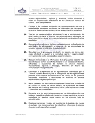 VICEPRESIDENCIA DEL ESTADO                   LEY 018
                       PRESIDENCIA DE LA ASAMBLEA LEGISLATIVA PLURINACIONAL     16/06/2010
                     LEY DEL ÓRGANO ELECTORAL PLURINACIONAL                     Pag. 29 de 54


                   alcance departamental, regional y municipal, cuando incumplan o
                   violen las disposiciones establecidas en la Constitución Política del
                   Estado, Leyes y Reglamentos.

            25.    Entregar a las misiones nacionales de acompañamiento electoral y
                   observadores electorales nacionales la información que requieran, y
                   facilitar su desempeño en el marco de los acuerdos suscritos al efecto.

            26.    Velar en los procesos bajo su administración por el mantenimiento del
                   orden público el día de la votación y por el cumplimiento efectivo de los
                   derechos políticos, desde su convocatoria hasta la publicación oficial de
                   resultados.

            27.    Supervisar el cumplimiento de la normativa estatutaria en la elección de
                   autoridades de administración y vigilancia de las cooperativas de
                   servicios públicos, en el ámbito de su jurisdicción.

            28.    Garantizar que la propaganda electoral y los estudios de opinión con
                   efecto electoral se ajusten a la normativa vigente y reglamentación
                   correspondiente, en los procesos bajo su administración.

            29.    Realizar el monitoreo de la información, de la propaganda electoral y de
                   los estudios de opinión con efecto electoral en los procesos electorales,
                   referendos y revocatorias de mandato de alcance nacional,
                   departamental, regional y municipal, difundidos en medios de
                   comunicación del departamento.

            30.    Garantizar el cumplimiento de la reglamentación establecida por el
                   Tribunal Supremo Electoral para la participación de las organizaciones
                   políticas en los medios de comunicación del Estado, en los procesos
                   electorales, referendos y revocatorias de mandato de alcance
                   departamental, regional y municipal.

            31.    Hacer conocer a las autoridades competentes los casos de violación de
                   la Constitución Política del Estado, la ley o los reglamentos electorales
                   por parte de autoridades y servidores públicos, para imponer sanciones
                   y determinar responsabilidades.

            32.    Denunciar ante las autoridades competentes los delitos electorales que
                   hubieran conocido en el ejercicio de sus funciones y constituirse en parte
                   querellante en aquellos casos graves, en los procesos bajo su
                   administración.

            33.    Establecer sanciones y multas por inasistencia de jurados a las mesas
                   de sufragio y de electores al acto de votación en referendos de alcance
                   departamental, regional y municipal.



TEXTO INOFICIAL.                                 UNIDAD DE REGISTRO Y ACTUALIZACIÓN LEGISLATIVA
 