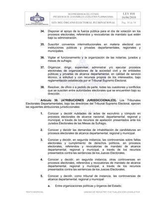 VICEPRESIDENCIA DEL ESTADO                   LEY 018
                        PRESIDENCIA DE LA ASAMBLEA LEGISLATIVA PLURINACIONAL     16/06/2010
                        LEY DEL ÓRGANO ELECTORAL PLURINACIONAL                   Pag. 30 de 54


            34.    Disponer el apoyo de la fuerza pública para el día de votación en los
                   procesos electorales, referendos y revocatorias de mandato que estén
                   bajo su administración.

            35.    Suscribir convenios interinstitucionales en materia electoral con
                   instituciones públicas y privadas departamentales, regionales y
                   municipales.

            36.    Vigilar el funcionamiento y la organización de las notarías, jurados y
                   mesas de sufragio.

            37.    Organizar, dirigir, supervisar, administrar y/o ejecutar procesos
                   electorales de organizaciones de la sociedad civil y de entidades
                   públicas y privadas de alcance departamental, en calidad de servicio
                   técnico, a solicitud y con recursos propios de los interesados, bajo
                   reglamentación establecida por el Tribunal Supremo Electoral.

            38.    Resolver, de oficio o a pedido de parte, todas las cuestiones y conflictos
                   que se susciten entre autoridades electorales que se encuentren bajo su
                   dirección.

            Artículo 39. (ATRIBUCIONES JURISDICCIONALES). Los Tribunales
Electorales Departamentales, bajo las directrices del Tribunal Supremo Electoral, ejercen
las siguientes atribuciones jurisdiccionales:

            1.     Conocer y decidir nulidades de actas de escrutinio y cómputo en
                   procesos electorales de alcance nacional, departamental, regional y
                   municipal, a través de los recursos de apelación presentados ante los
                   Jurados Electorales de las Mesas de Sufragio.

            2.     Conocer y decidir las demandas de inhabilitación de candidaturas en
                   procesos electorales de alcance departamental, regional y municipal.

            3.     Conocer y decidir, en segunda instancia, las controversias sobre faltas
                   electorales y cumplimiento de derechos políticos, en procesos
                   electorales, referendos y revocatorias de mandato de alcance
                   departamental, regional y municipal, a través de los recursos
                   presentados contra las sentencias de los Jueces Electorales.

            4.     Conocer y decidir, en segunda instancia, otras controversias en
                   procesos electorales, referendos y revocatorias de mandato de alcance
                   departamental, regional y municipal, a través de los recursos
                   presentados contra las sentencias de los Jueces Electorales.

            5.     Conocer y decidir, como tribunal de instancia, las controversias de
                   alcance departamental, regional y municipal:

                   a.     Entre organizaciones políticas y órganos del Estado;

TEXTO INOFICIAL.                                  UNIDAD DE REGISTRO Y ACTUALIZACIÓN LEGISLATIVA
 