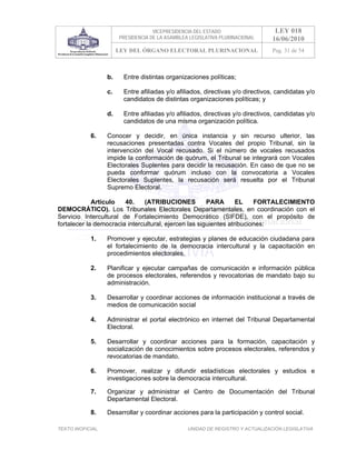 VICEPRESIDENCIA DEL ESTADO                    LEY 018
                        PRESIDENCIA DE LA ASAMBLEA LEGISLATIVA PLURINACIONAL      16/06/2010
                        LEY DEL ÓRGANO ELECTORAL PLURINACIONAL                    Pag. 31 de 54



                   b.     Entre distintas organizaciones políticas;

                   c.     Entre afiliadas y/o afiliados, directivas y/o directivos, candidatas y/o
                          candidatos de distintas organizaciones políticas; y

                   d.     Entre afiliadas y/o afiliados, directivas y/o directivos, candidatas y/o
                          candidatos de una misma organización política.

            6.     Conocer y decidir, en única instancia y sin recurso ulterior, las
                   recusaciones presentadas contra Vocales del propio Tribunal, sin la
                   intervención del Vocal recusado. Si el número de vocales recusados
                   impide la conformación de quórum, el Tribunal se integrará con Vocales
                   Electorales Suplentes para decidir la recusación. En caso de que no se
                   pueda conformar quórum incluso con la convocatoria a Vocales
                   Electorales Suplentes, la recusación será resuelta por el Tribunal
                   Supremo Electoral.

             Artículo   40.    (ATRIBUCIONES           PARA       EL    FORTALECIMIENTO
DEMOCRÁTICO). Los Tribunales Electorales Departamentales, en coordinación con el
Servicio Intercultural de Fortalecimiento Democrático (SIFDE), con el propósito de
fortalecer la democracia intercultural, ejercen las siguientes atribuciones:

            1.     Promover y ejecutar, estrategias y planes de educación ciudadana para
                   el fortalecimiento de la democracia intercultural y la capacitación en
                   procedimientos electorales.

            2.     Planificar y ejecutar campañas de comunicación e información pública
                   de procesos electorales, referendos y revocatorias de mandato bajo su
                   administración.

            3.     Desarrollar y coordinar acciones de información institucional a través de
                   medios de comunicación social

            4.     Administrar el portal electrónico en internet del Tribunal Departamental
                   Electoral.

            5.     Desarrollar y coordinar acciones para la formación, capacitación y
                   socialización de conocimientos sobre procesos electorales, referendos y
                   revocatorias de mandato.

            6.     Promover, realizar y difundir estadísticas electorales y estudios e
                   investigaciones sobre la democracia intercultural.

            7.     Organizar y administrar el Centro de Documentación del Tribunal
                   Departamental Electoral.

            8.     Desarrollar y coordinar acciones para la participación y control social.

TEXTO INOFICIAL.                                  UNIDAD DE REGISTRO Y ACTUALIZACIÓN LEGISLATIVA
 
