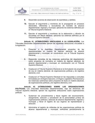 VICEPRESIDENCIA DEL ESTADO                   LEY 018
                       PRESIDENCIA DE LA ASAMBLEA LEGISLATIVA PLURINACIONAL     16/06/2010
                     LEY DEL ÓRGANO ELECTORAL PLURINACIONAL                     Pag. 32 de 54



            9.     Desarrollar acciones de observación de asambleas y cabildos.

            10.    Ejecutar el seguimiento y monitoreo de la propaganda en procesos
                   electorales, referendos y revocatorias de mandato de alcance
                   departamental, regional y municipal, aplicando los sistemas definidos por
                   el Tribunal Supremo Electoral.

            11.    Ejecutar el seguimiento y monitoreo de la elaboración y difusión de
                   encuestas con efecto electoral, aplicando los sistemas definidos por el
                   Tribunal Supremo Electoral.

             Artículo 41. (ATRIBUCIONES VINCULADAS A LA LEGISLACIÓN). Los
Tribunales Electorales Departamentales ejercen las siguientes atribuciones vinculadas a
la legislación:

            1.     Presentar a la Asamblea Departamental proyectos de ley
                   departamentales en materia de régimen electoral, de alcance
                   departamental y municipal, en coordinación con el Tribunal Supremo
                   Electoral.

            2.     Responder consultas de las instancias autónomas del departamento
                   sobre proyectos de normativa en materia de régimen electoral, de
                   alcance departamental y municipal, en coordinación con el Tribunal
                   Supremo Electoral.

            3.     Coadyuvar al Tribunal Supremo Electoral en la formulación de proyectos
                   de Ley en materia electoral, de organizaciones políticas y de registros
                   electoral y civil.

            4.     Coadyuvar al Tribunal Supremo Electoral en las respuestas a consultas
                   formuladas por el Órgano Ejecutivo, el Órgano Legislativo Plurinacional y
                   las instancias autónomas sobre proyectos de leyes en materia electoral,
                   de organizaciones políticas y de registros electoral y civil.

           Artículo 42. (ATRIBUCIONES SOBRE LAS ORGANIZACIONES
POLÍTICAS). Los Tribunales Electorales Departamentales, bajo las directrices del
Tribunal Supremo Electoral, ejercen las siguientes atribuciones sobre organizaciones
políticas:
            1.     Sustanciar los procedimientos y llevar registro del reconocimiento,
                   otorgamiento, extinción y cancelación de la personalidad jurídica de
                   organizaciones políticas y alianzas de alcance departamental, regional y
                   municipal, y llevar el registro de sus órganos de representación y
                   dirección.

            2.     Administrar el registro de militantes de las organizaciones políticas de
                   alcance departamental y municipal, verificando periódicamente la


TEXTO INOFICIAL.                                 UNIDAD DE REGISTRO Y ACTUALIZACIÓN LEGISLATIVA
 