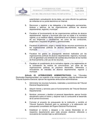 VICEPRESIDENCIA DEL ESTADO                   LEY 018
                       PRESIDENCIA DE LA ASAMBLEA LEGISLATIVA PLURINACIONAL     16/06/2010
                      LEY DEL ÓRGANO ELECTORAL PLURINACIONAL                    Pag. 33 de 54


                   autenticidad y actualización de los datos, así como difundir los padrones
                   de militantes en su portal electrónico en Internet.

            3.     Reconocer y registrar a las delegadas y los delegados permanentes,
                   titulares y alternos, de las organizaciones políticas de alcance
                   departamental, regional y municipal.

            4.     Fiscalizar el funcionamiento de las organizaciones políticas de alcance
                   departamental, regional y municipal para que se sujete a la normativa
                   vigente y a su estatuto interno, especialmente en lo relativo a la elección
                   de sus dirigencias y candidaturas, así como de las condiciones,
                   exigencias o requisitos de género y generacionales.

            5.     Fiscalizar el patrimonio, origen y manejo de los recursos económicos de
                   las organizaciones políticas de alcance departamental, regional y
                   municipal.

            6.     Fiscalizar los gastos en propaganda electoral realizados por las
                   organizaciones políticas de alcance departamental, regional y municipal,
                   a fin de garantizar una rendición de cuentas documentada de las fuentes
                   de financiamiento y del uso de los recursos.

            7.     Fiscalizar el cumplimiento de la normativa vigente y los reglamentos en
                   la contratación de medios de comunicación, por parte de las
                   organizaciones políticas en procesos electorales, referendos y
                   revocatorias de mandato de alcance departamental, regional y
                   municipal.

            Artículo 43. (ATRIBUCIONES ADMINISTRATIVAS). Los Tribunales
Electorales Departamentales, con sujeción a las normas vigentes y bajo las directrices del
Tribunal Supremo Electoral, ejercen las siguientes atribuciones administrativas:

            1.     Administrar los recursos humanos, materiales y económicos del Tribunal
                   Electoral Departamental.

            2.     Adquirir bienes y servicios para el funcionamiento del Tribunal Electoral
                   Departamental.

            3.     Nombrar, promover y destituir al personal dependiente, ejercer función
                   disciplinaria sobre el mismo y disponer todo lo conducente al desarrollo
                   de la carrera funcionaria.

            4.     Formular el proyecto de presupuesto de la institución y remitirlo al
                   Tribunal Supremo Electoral para su aprobación y la elaboración del
                   presupuesto consolidado del Órgano Electoral Plurinacional.

            5.     Establecer el número y designar a los Jueces Electorales en el
                   respectivo departamento para cada proceso electoral, referendo y
                   revocatoria de mandato bajo su administración.

TEXTO INOFICIAL.                                 UNIDAD DE REGISTRO Y ACTUALIZACIÓN LEGISLATIVA
 