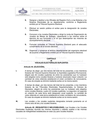 VICEPRESIDENCIA DEL ESTADO                    LEY 018
                       PRESIDENCIA DE LA ASAMBLEA LEGISLATIVA PLURINACIONAL      16/06/2010
                      LEY DEL ÓRGANO ELECTORAL PLURINACIONAL                     Pag. 34 de 54


            6.     Designar y destituir a los Oficiales del Registro Civil y a las Notarias y los
                   Notarios Electorales de su departamento, conforme a Reglamento
                   emitido por el Tribunal Supremo Electoral.

            7.     Efectuar en sesión pública el sorteo para la designación de Jurados
                   Electorales.

            8.     Convocar a los Jurados Electorales y dirigir la Junta de Organización de
                   Jurados de Mesas de Sufragio, capacitando a los mismos sobre el
                   ejercicio de sus funciones y el rol que desempeñan las misiones de
                   acompañamiento electoral.

            9.     Formular consultas al Tribunal Supremo Electoral para el adecuado
                   cumplimiento de la función electoral.

            10.    Organizar y conservar el archivo departamental del organismo electoral
                   de acuerdo a Reglamento emitido por el Tribunal Supremo Electoral.


                                     CAPÍTULO
                                        III
                          VOCALES ELECTORALES SUPLENTES

           Artículo 44. (ELECCIÓN).

I.          A tiempo de elegir, por dos tercios del total de los presentes, a los miembros
            titulares del Tribunal Supremo Electoral, la Asamblea Legislativa Plurinacional,
            elegirá seis (6) vocales suplentes de entre los postulantes que no hubiesen
            sido elegidos como vocales titulares y hubieran alcanzado mayor votación. La
            cantidad de votos obtenida establecerá el orden correlativo de convocatoria.
            En caso de empate se dirimirá mediante sorteo en la misma sesión.

II.         A tiempo de elegir, por dos tercios del total de los presentes, a los miembros
            titulares de los Tribunales Electorales Departamentales, la Cámara de
            Diputados, elegirá de entre los postulantes que no hubiesen sido elegidos
            como vocales titulares, cuatro (4) vocales suplentes. La segunda o el segundo
            en votación de cada terna será designado vocal suplente. La cantidad de
            votos obtenida en cada terna establecerá el orden correlativo de convocatoria.
            En caso de empate se dirimirá mediante sorteo en la misma sesión.

III.        Las vocales y los vocales suplentes designados tomarán juramento en el
            mismo acto de las y los vocales titulares.

           Artículo 45. (REQUISITOS E INELEGIBILIDAD). Las Vocales o los Vocales
Electorales Suplentes reunirán los mismos requisitos y estarán sujetos a las mismas
causales de inelegibilidad establecidos en esta Ley para vocales titulares.


TEXTO INOFICIAL.                                 UNIDAD DE REGISTRO Y ACTUALIZACIÓN LEGISLATIVA
 