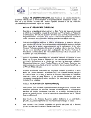 VICEPRESIDENCIA DEL ESTADO                   LEY 018
                      PRESIDENCIA DE LA ASAMBLEA LEGISLATIVA PLURINACIONAL     16/06/2010
                     LEY DEL ÓRGANO ELECTORAL PLURINACIONAL                    Pag. 35 de 54


            Artículo 46. (RESPONSABILIDAD). Las Vocales o los Vocales Electorales
Suplentes están sujetos al mismo régimen de responsabilidades establecido en esta Ley
para las y los Vocales Titulares del Tribunal Supremo Electoral o de los Tribunales
Electorales Departamentales, según sea el caso.

            Artículo 47. (RÉGIMEN DE SUPLENCIA).

I.          Cuando no se pueda constituir quórum en Sala Plena, por ausencia temporal
            o definitiva, recusación o excusa, de una Vocal o un Vocal titular, el Presidente
            o la Presidenta del Tribunal Supremo Electoral o de los Tribunales Electorales
            Departamentales, convocará a un Vocal o una Vocal Suplente de acuerdo al
            orden correlativo de convocatoria definido en el Artículo 44 de esta Ley.

II.         Si la imposibilidad de constituir el quórum se debiera a la ausencia de dos o
            más Vocales, el Tribunal Electoral respectivo suspenderá las sesiones de Sala
            Plena hasta que el quórum sea restablecido con la participación de las o los
            Vocales Titulares necesarios. Si dentro de un plazo máximo de cinco (5) días
            no se puede constituir quórum con participación de Vocales Titulares, la
            Presidenta o el Presidente del Tribunal Electoral respectivo convocará a los
            suplentes que sean necesarios.

III.        Cuando de manera permanente no se pueda constituir quórum en la Sala
            Plena del Tribunal Supremo Electoral por las causales establecidas para la
            conclusión de funciones y la pérdida de mandato, la Asamblea Legislativa
            Plurinacional designará como Vocales Titulares a los Vocales Suplentes que
            sean necesarios, respetando el orden correlativo de convocatoria definido en
            el Artículo 44 de esta Ley.

IV.         Cuando de manera permanente no se pueda constituir quórum en la Sala
            Plena del Tribunal Electoral Departamental por las causales establecidas para
            la conclusión de funciones y la pérdida de mandato, la Cámara de Diputados
            designará como Vocales Titulares a los Vocales Suplentes que sean
            necesarios, respetando el orden correlativo de convocatoria definido en el
            Artículo 44 de esta Ley.

            Artículo 48. (FUNCIONES Y REMUNERACIÓN).

I.          Las Vocales o los Vocales Suplentes tendrán la obligación de concurrir a las
            reuniones plenarias del Tribunal Electoral correspondiente, a convocatoria
            expresa del mismo, percibiendo una dieta por el tiempo de duración de la
            suplencia, cuyo importe y forma de pago serán determinados por el Tribunal
            Supremo Electoral.

II.         Las Vocales o los Vocales Suplentes podrán dedicarse a sus actividades
            privadas, cuyo desempeño no sea incompatible con el cargo de Vocal.

III.        Las Vocales o los Vocales Suplentes no podrán ser parte de la función
            pública, con excepción de la docencia universitaria.

TEXTO INOFICIAL.                                UNIDAD DE REGISTRO Y ACTUALIZACIÓN LEGISLATIVA
 