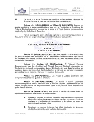 VICEPRESIDENCIA DEL ESTADO                   LEY 018
                       PRESIDENCIA DE LA ASAMBLEA LEGISLATIVA PLURINACIONAL     16/06/2010
                     LEY DEL ÓRGANO ELECTORAL PLURINACIONAL                     Pag. 36 de 54


IV.         La Vocal o el Vocal Suplente que participe en las sesiones plenarias del
            Tribunal Electoral, lo hará con plenitud de derechos y deberes.

           Artículo 49. (CONVOCATORIA A VOCALES SUPLENTES). Cuando no
pueda constituirse el quórum establecido en esta Ley, la Presidenta o el Presidente del
Tribunal Electoral respectivo convocará a la Vocal o el Vocal Suplente correspondiente
según el orden de la lista de Suplentes.

              Para la subsiguiente convocatoria de suplente se convocará al siguiente de la
lista, de tal forma que se garantice la participación rotativa de los suplentes.


                                   TÍTULO IV
                   JUZGADOS, JURADOS Y NOTARÍAS ELECTORALES

                                      CAPÍTULO I
                                JUZGADOS ELECTORALES

            Artículo 50. (JUECES ELECTORALES). Son Juezas y Jueces Electorales,
las autoridades judiciales designadas por el Tribunal Electoral Departamental para cumplir
las funciones de preservar los derechos y garantías en procesos electorales referendos y
revocatorias de mandato.

           Artículo 51. (FORMA DE DESIGNACIÓN). El Tribunal Electoral
Departamental, bajo las directrices del Tribunal Supremo Electoral establecidas en
Reglamento, designará como Juezas o Jueces Electorales en cada Departamento a las
Juezas o Jueces del respectivo distrito judicial en el número que considere necesario,
para cada proceso electoral, referendo y revocatoria de mandato.

          Artículo 52. (INDEPENDENCIA). Las Juezas o Jueces Electorales son
independientes entre sí e iguales en jerarquía.

             Artículo 53. (RESPONSABILIDAD). Las Juezas o Jueces Electorales
responderán por sus actos u omisiones ante el Tribunal Electoral Departamental que los
asignó, sin perjuicio de las responsabilidades penal o civil, las que serán determinadas
por la justicia ordinaria.

            Artículo 54. (ATRIBUCIONES). Las Juezas o Jueces Electorales tienen las
siguientes atribuciones en el ámbito de su jurisdicción:

            1.     Conocer y resolver, en primera instancia, controversias sobre procesos
                   electorales, referendos y revocatorias de mandato, con excepción de las
                   relativas a inhabilitación de candidaturas y la nulidad de actas de
                   escrutinio y cómputo de votos.

            2.     Sancionar, en primera instancia, las faltas electorales en procesos
                   electorales, referendos y revocatorias de mandato.

TEXTO INOFICIAL.                                 UNIDAD DE REGISTRO Y ACTUALIZACIÓN LEGISLATIVA
 