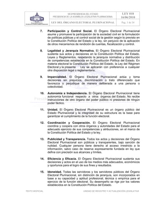 VICEPRESIDENCIA DEL ESTADO                   LEY 018
                       PRESIDENCIA DE LA ASAMBLEA LEGISLATIVA PLURINACIONAL     16/06/2010
                      LEY DEL ÓRGANO ELECTORAL PLURINACIONAL                    Pag. 3 de 54


            7.     Participación y Control Social. El Órgano Electoral Plurinacional
                   asume y promueve la participación de la sociedad civil en la formulación
                   de políticas públicas y el control social de la gestión según lo previsto en
                   la Constitución Política del Estado y la ley, sin perjuicio de la aplicación
                   de otros mecanismos de rendición de cuentas, fiscalización y control.

            8.     Legalidad y Jerarquía Normativa. El Órgano Electoral Plurinacional
                   sustenta sus actos y decisiones en la Constitución Política del Estado,
                   Leyes y Reglamentos, respetando la jerarquía normativa y distribución
                   de competencias establecida en la Constitución Política del Estado. En
                   materia electoral la Constitución Política del Estado, la Ley del Régimen
                   Electoral y la presente    Ley se aplicarán con preferencia a cualquier
                   otra disposición legal o reglamentaria.

            9.     Imparcialidad. El Órgano Electoral Plurinacional actúa y toma
                   decisiones sin prejuicios, discriminación o trato diferenciado que
                   favorezca o perjudique de manera deliberada a una persona o
                   colectividad.

            10.    Autonomía e Independencia. El Órgano Electoral Plurinacional tiene
                   autonomía funcional respecto a otros órganos del Estado. No recibe
                   instrucciones de otro órgano del poder público ni presiones de ningún
                   poder fáctico.

            11.    Unidad. El Órgano Electoral Plurinacional es un órgano público del
                   Estado Plurinacional y la integridad de su estructura es la base para
                   garantizar el cumplimiento de la función electoral.

            12.    Coordinación y Cooperación. El Órgano Electoral Plurinacional
                   coordina y coopera con otros órganos y autoridades del Estado para el
                   adecuado ejercicio de sus competencias y atribuciones, en el marco de
                   la Constitución Política del Estado y la ley.

            13.    Publicidad y Transparencia. Todos los actos y decisiones del Órgano
                   Electoral Plurinacional son públicos y transparentes, bajo sanción de
                   nulidad. Cualquier persona tiene derecho al acceso irrestricto a la
                   información, salvo caso de reserva expresamente fundada en ley que
                   defina con precisión sus alcances y límites.

            14.    Eficiencia y Eficacia. El Órgano Electoral Plurinacional sustenta sus
                   decisiones y actos en el uso de los medios más adecuados, económicos
                   y oportunos para el logro de sus fines y resultados.

            15.    Idoneidad. Todas las servidoras y los servidores públicos del Órgano
                   Electoral Plurinacional, sin distinción de jerarquía, son incorporados en
                   base a su capacidad y aptitud profesional, técnica o empírica para el
                   ejercicio de la función electoral. Su desempeño se rige por los valores
                   establecidos en la Constitución Política del Estado.

TEXTO INOFICIAL.                                 UNIDAD DE REGISTRO Y ACTUALIZACIÓN LEGISLATIVA
 