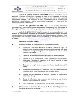 VICEPRESIDENCIA DEL ESTADO                   LEY 018
                       PRESIDENCIA DE LA ASAMBLEA LEGISLATIVA PLURINACIONAL     16/06/2010
                      LEY DEL ÓRGANO ELECTORAL PLURINACIONAL                    Pag. 39 de 54


             Artículo 61. (CONCLUSIÓN DE FUNCIONES). Una vez finalizado el acto de
escrutinio y cómputo de resultados de mesa, las y los Jurados de Mesas de Sufragio
deberán entregar a la autoridad electoral competente los sobres de seguridad,
debidamente sellados y con las firmas de las y los delegados de las organizaciones
políticas, el material electoral y toda la documentación exigida por ley y reglamento. Con
este acto concluirán sus funciones.

           Artículo 62. (RESPONSABILIDAD). Las y los Jurados Electorales
responderán por sus actos u omisiones ante las y los Jueces Electorales, sin perjuicio de
las responsabilidades penal o civil, las que serán determinadas por la justicia ordinaria.

            Artículo 63. (DERECHOS). Las y los Jurados de las Mesas de Sufragio por el
ejercicio de sus funciones, percibirán un estipendio que será determinado por el Tribunal
Supremo Electoral, tomando en cuenta todas las actividades en las que participen. El día
siguiente hábil al de la elección, tendrán asueto laboral, tanto en el sector público como en
el privado.

            Artículo 64. (ATRIBUCIONES).

I.          El Jurado de Mesas de Sufragio tiene las siguientes atribuciones:

            1.     Determinar, junto con la Notaria o el Notario Electoral, el lugar y la
                   ubicación de la Mesa de Sufragio dentro del recinto electoral, que reúna
                   condiciones de seguridad y garantía para la emisión del voto en secreto
                   y libre de toda presión.

            2.     Garantizar la celeridad, transparencia y corrección del acto electoral.

            3.     Disponer el rol de asistencia de Jurados suplentes y la convocatoria a
                   ciudadanas o ciudadanos presentes en la fila en caso de no estar
                   completo el número de Jurados.

            4.     Garantizar el cumplimiento del procedimiento de votación establecido
                   por ley.

            5.     Realizar los actos de apertura y cierre de la Mesa de Sufragio, escrutinio
                   y cómputo de los votos, asentando el acta correspondiente.

            6.     Disponer el orden de votación de electoras y electores en función de las
                   preferencias de Ley.

            7.     Brindar la información que requieran las electoras y los electores
                   respecto al procedimiento de votación.

            8.     Otras establecidas en el Reglamento del Tribunal Supremo Electoral.

II.         El Presidente o Presidenta del Jurado de Mesas de Sufragio tiene las
            siguientes atribuciones específicas:

TEXTO INOFICIAL.                                 UNIDAD DE REGISTRO Y ACTUALIZACIÓN LEGISLATIVA
 