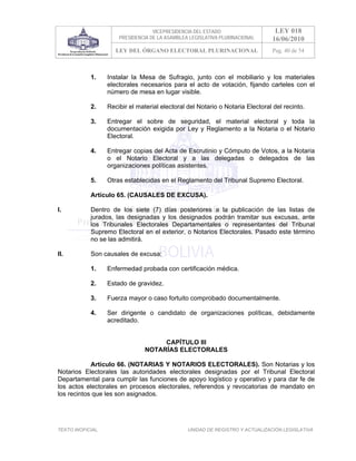 VICEPRESIDENCIA DEL ESTADO                   LEY 018
                       PRESIDENCIA DE LA ASAMBLEA LEGISLATIVA PLURINACIONAL     16/06/2010
                      LEY DEL ÓRGANO ELECTORAL PLURINACIONAL                    Pag. 40 de 54



            1.     Instalar la Mesa de Sufragio, junto con el mobiliario y los materiales
                   electorales necesarios para el acto de votación, fijando carteles con el
                   número de mesa en lugar visible.

            2.     Recibir el material electoral del Notario o Notaria Electoral del recinto.

            3.     Entregar el sobre de seguridad, el material electoral y toda la
                   documentación exigida por Ley y Reglamento a la Notaria o el Notario
                   Electoral.

            4.     Entregar copias del Acta de Escrutinio y Cómputo de Votos, a la Notaria
                   o el Notario Electoral y a las delegadas o delegados de las
                   organizaciones políticas asistentes.

            5.     Otras establecidas en el Reglamento del Tribunal Supremo Electoral.

            Artículo 65. (CAUSALES DE EXCUSA).

I.          Dentro de los siete (7) días posteriores a la publicación de las listas de
            jurados, las designadas y los designados podrán tramitar sus excusas, ante
            los Tribunales Electorales Departamentales o representantes del Tribunal
            Supremo Electoral en el exterior, o Notarios Electorales. Pasado este término
            no se las admitirá.

II.         Son causales de excusa:

            1.     Enfermedad probada con certificación médica.

            2.     Estado de gravidez.

            3.     Fuerza mayor o caso fortuito comprobado documentalmente.

            4.     Ser dirigente o candidato de organizaciones políticas, debidamente
                   acreditado.


                                      CAPÍTULO III
                                 NOTARÍAS ELECTORALES

            Artículo 66. (NOTARIAS Y NOTARIOS ELECTORALES). Son Notarias y los
Notarios Electorales las autoridades electorales designadas por el Tribunal Electoral
Departamental para cumplir las funciones de apoyo logístico y operativo y para dar fe de
los actos electorales en procesos electorales, referendos y revocatorias de mandato en
los recintos que les son asignados.




TEXTO INOFICIAL.                                 UNIDAD DE REGISTRO Y ACTUALIZACIÓN LEGISLATIVA
 