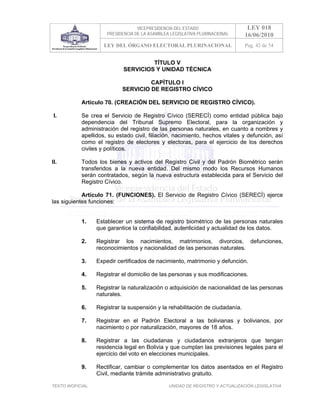 VICEPRESIDENCIA DEL ESTADO                   LEY 018
                       PRESIDENCIA DE LA ASAMBLEA LEGISLATIVA PLURINACIONAL     16/06/2010
                      LEY DEL ÓRGANO ELECTORAL PLURINACIONAL                    Pag. 42 de 54


                                       TÍTULO V
                              SERVICIOS Y UNIDAD TÉCNICA

                                      CAPÍTULO I
                             SERVICIO DE REGISTRO CÍVICO

            Artículo 70. (CREACIÓN DEL SERVICIO DE REGISTRO CÍVICO).

 I.         Se crea el Servicio de Registro Cívico (SERECÍ) como entidad pública bajo
            dependencia del Tribunal Supremo Electoral, para la organización y
            administración del registro de las personas naturales, en cuanto a nombres y
            apellidos, su estado civil, filiación, nacimiento, hechos vitales y defunción, así
            como el registro de electores y electoras, para el ejercicio de los derechos
            civiles y políticos.

II.         Todos los bienes y activos del Registro Civil y del Padrón Biométrico serán
            transferidos a la nueva entidad. Del mismo modo los Recursos Humanos
            serán contratados, según la nueva estructura establecida para el Servicio del
            Registro Cívico.

            Artículo 71. (FUNCIONES). El Servicio de Registro Cívico (SERECÍ) ejerce
las siguientes funciones:


            1.     Establecer un sistema de registro biométrico de las personas naturales
                   que garantice la confiabilidad, autenticidad y actualidad de los datos.

            2.     Registrar los nacimientos, matrimonios, divorcios, defunciones,
                   reconocimientos y nacionalidad de las personas naturales.

            3.     Expedir certificados de nacimiento, matrimonio y defunción.

            4.     Registrar el domicilio de las personas y sus modificaciones.

            5.     Registrar la naturalización o adquisición de nacionalidad de las personas
                   naturales.

            6.     Registrar la suspensión y la rehabilitación de ciudadanía.

            7.     Registrar en el Padrón Electoral a las bolivianas y bolivianos, por
                   nacimiento o por naturalización, mayores de 18 años.

            8.     Registrar a las ciudadanas y ciudadanos extranjeros que tengan
                   residencia legal en Bolivia y que cumplan las previsiones legales para el
                   ejercicio del voto en elecciones municipales.

            9.     Rectificar, cambiar o complementar los datos asentados en el Registro
                   Civil, mediante trámite administrativo gratuito.

TEXTO INOFICIAL.                                 UNIDAD DE REGISTRO Y ACTUALIZACIÓN LEGISLATIVA
 