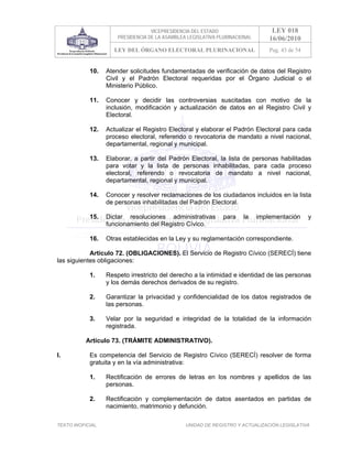 VICEPRESIDENCIA DEL ESTADO                     LEY 018
                       PRESIDENCIA DE LA ASAMBLEA LEGISLATIVA PLURINACIONAL       16/06/2010
                     LEY DEL ÓRGANO ELECTORAL PLURINACIONAL                       Pag. 43 de 54


            10.    Atender solicitudes fundamentadas de verificación de datos del Registro
                   Civil y el Padrón Electoral requeridas por el Órgano Judicial o el
                   Ministerio Público.

            11.    Conocer y decidir las controversias suscitadas con motivo de la
                   inclusión, modificación y actualización de datos en el Registro Civil y
                   Electoral.

            12.    Actualizar el Registro Electoral y elaborar el Padrón Electoral para cada
                   proceso electoral, referendo o revocatoria de mandato a nivel nacional,
                   departamental, regional y municipal.

            13.    Elaborar, a partir del Padrón Electoral, la lista de personas habilitadas
                   para votar y la lista de personas inhabilitadas, para cada proceso
                   electoral, referendo o revocatoria de mandato a nivel nacional,
                   departamental, regional y municipal.

            14.    Conocer y resolver reclamaciones de los ciudadanos incluidos en la lista
                   de personas inhabilitadas del Padrón Electoral.

            15.    Dictar resoluciones administrativas          para   la     implementación      y
                   funcionamiento del Registro Cívico.

            16.    Otras establecidas en la Ley y su reglamentación correspondiente.

            Artículo 72. (OBLIGACIONES). El Servicio de Registro Cívico (SERECÍ) tiene
las siguientes obligaciones:

            1.     Respeto irrestricto del derecho a la intimidad e identidad de las personas
                   y los demás derechos derivados de su registro.

            2.     Garantizar la privacidad y confidencialidad de los datos registrados de
                   las personas.

            3.     Velar por la seguridad e integridad de la totalidad de la información
                   registrada.

           Artículo 73. (TRÁMITE ADMINISTRATIVO).

I.          Es competencia del Servicio de Registro Cívico (SERECÍ) resolver de forma
            gratuita y en la vía administrativa:

            1.     Rectificación de errores de letras en los nombres y apellidos de las
                   personas.

            2.     Rectificación y complementación de datos asentados en partidas de
                   nacimiento, matrimonio y defunción.

TEXTO INOFICIAL.                                 UNIDAD DE REGISTRO Y ACTUALIZACIÓN LEGISLATIVA
 