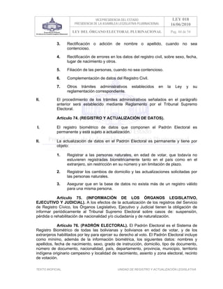VICEPRESIDENCIA DEL ESTADO                   LEY 018
                       PRESIDENCIA DE LA ASAMBLEA LEGISLATIVA PLURINACIONAL     16/06/2010
                      LEY DEL ÓRGANO ELECTORAL PLURINACIONAL                    Pag. 44 de 54


            3.     Rectificación o adición de nombre o apellido, cuando no sea
                   contencioso.

            4.     Rectificación de errores en los datos del registro civil, sobre sexo, fecha,
                   lugar de nacimiento y otros.

            5.     Filiación de las personas, cuando no sea contencioso.

            6.     Complementación de datos del Registro Civil.

            7.     Otros trámites administrativos         establecidos    en   la   Ley   y     su
                   reglamentación correspondiente.

II.         El procedimiento de los trámites administrativos señalados en el parágrafo
            anterior será establecido mediante Reglamento por el Tribunal Supremo
            Electoral.

            Artículo 74. (REGISTRO Y ACTUALIZACIÓN DE DATOS).

 I.         El registro biométrico de datos que componen el Padrón Electoral es
            permanente y está sujeto a actualización.

II.         La actualización de datos en el Padrón Electoral es permanente y tiene por
            objeto:

            1.     Registrar a las personas naturales, en edad de votar, que todavía no
                   estuvieren registradas biométricamente tanto en el país como en el
                   extranjero, sin restricción en su número y sin limitación de plazo.
            2.     Registrar los cambios de domicilio y las actualizaciones solicitadas por
                   las personas naturales.
            3.     Asegurar que en la base de datos no exista más de un registro válido
                   para una misma persona.

            Artículo 75. (INFORMACIÓN DE LOS ÓRGANOS LEGISLATIVO,
EJECUTIVO Y JUDICIAL). A los efectos de la actualización de los registros del Servicio
de Registro Cívico, los Órganos Legislativo, Ejecutivo y Judicial tienen la obligación de
informar periódicamente al Tribunal Supremo Electoral sobre casos de: suspensión,
pérdida o rehabilitación de nacionalidad y/o ciudadanía y de naturalización.

             Artículo 76. (PADRÓN ELECTORAL). El Padrón Electoral es el Sistema de
Registro Biométrico de todas las bolivianas y bolivianos en edad de votar, y de los
extranjeros habilitados por ley para ejercer su derecho al voto. El Padrón Electoral incluye
como mínimo, además de la información biométrica, los siguientes datos: nombres y
apellidos, fecha de nacimiento, sexo, grado de instrucción, domicilio, tipo de documento,
número de documento, nacionalidad, país, departamento, provincia, municipio, territorio
indígena originario campesino y localidad de nacimiento, asiento y zona electoral, recinto
de votación.

TEXTO INOFICIAL.                                 UNIDAD DE REGISTRO Y ACTUALIZACIÓN LEGISLATIVA
 