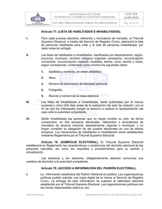VICEPRESIDENCIA DEL ESTADO                   LEY 018
                       PRESIDENCIA DE LA ASAMBLEA LEGISLATIVA PLURINACIONAL     16/06/2010
                     LEY DEL ÓRGANO ELECTORAL PLURINACIONAL                     Pag. 45 de 54


            Artículo 77. (LISTA DE HABILITADOS E INHABILITADOS).

I.          Para cada proceso electoral, referendo y revocatoria de mandato, el Tribunal
            Supremo Electoral, a través del Servicio de Registro Cívico, elaborará la lista
            de personas habilitadas para votar y la lista de personas inhabilitadas, por
            cada mesa de sufragio.

II.         Las listas de habilitados e inhabilitados, clasificadas por departamento, región,
            provincia, municipio, territorio indígena originario campesino, circunscripción
            uninominal, circunscripción especial, localidad, distrito, zona, recinto y mesa,
            según corresponda, contendrán como mínimo los siguientes datos:

            1.     Apellidos y nombres, en orden alfabético.

            2.     Sexo.

            3.     Número de documento de identidad personal.

            4.     Fotografía.

            5.     Recinto y número de la mesa electoral.

III.        Las listas de inhabilitados e inhabilitadas, serán publicadas por lo menos
            cuarenta y cinco (45) días antes de la realización del acto de votación, con el
            fin de que los interesados tengan el derecho a realizar la representación del
            caso ante la autoridad competente.

IV.         Serán inhabilitadas las personas que no hayan emitido su voto, de forma
            consecutiva, en dos procesos electorales, referendos o revocatorias de
            mandatos de alcance nacional, departamental, regional o municipal, o no
            hayan cumplido su obligación de ser jurados electorales en uno de dichos
            procesos. Los mecanismos de habilitación e inhabilitación serán establecidos
            mediante Reglamento por el Tribunal Supremo Electoral.

            Artículo 78. (DOMICILIO ELECTORAL). El Tribunal Supremo Electoral
establecerá en Reglamento las características y condiciones del domicilio electoral de las
personas naturales, así como los requisitos y procedimientos para su cambio y
actualización.

          Las electoras y los electores, obligatoriamente deberán comunicar sus
cambios de domicilio a la autoridad competente.

            Artículo 79. (ACCESO A INFORMACIÓN DEL PADRÓN ELECTORAL).

I.          La información estadística del Padrón Electoral es pública. Las organizaciones
            políticas podrán solicitar una copia digital de la misma al Servicio de Registro
            Cívico. La entrega de esta información se sujetará al calendario electoral
            establecido por el Tribunal Supremo Electoral. Las organizaciones políticas son
            las únicas responsables sobre su uso.

TEXTO INOFICIAL.                                 UNIDAD DE REGISTRO Y ACTUALIZACIÓN LEGISLATIVA
 