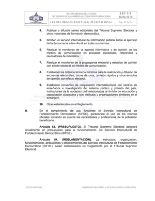 VICEPRESIDENCIA DEL ESTADO                   LEY 018
                       PRESIDENCIA DE LA ASAMBLEA LEGISLATIVA PLURINACIONAL     16/06/2010
                      LEY DEL ÓRGANO ELECTORAL PLURINACIONAL                    Pag. 47 de 54


            4.     Publicar y difundir series editoriales del Tribunal Supremo Electoral y
                   otros materiales de formación democrática.

            5.     Brindar un servicio intercultural de información pública sobre el ejercicio
                   de la democracia intercultural en todas sus formas.

            6.     Realizar el monitoreo de la agenda informativa y de opinión de los
                   medios de comunicación en procesos electorales, referendos y
                   revocatorias de mandatos.

            7.     Realizar el monitoreo de la propaganda electoral y estudios de opinión
                   con efecto electoral en medios de comunicación.

            8.     Establecer los criterios técnicos mínimos para la realización y difusión de
                   encuestas electorales, bocas de urna, conteos rápidos y otros estudios
                   de opinión, con efecto electoral.

            9.     Establecer convenios de cooperación interinstitucional con centros de
                   enseñanza e investigación del sistema público y privado del país,
                   instituciones de la sociedad civil relacionadas al ámbito de educación y
                   capacitación ciudadana y con institutos u organizaciones similares en el
                   extranjero.

            10.    Otras establecidas en el Reglamento.

II.         En el cumplimiento de sus funciones el Servicio Intercultural de
            Fortalecimiento Democrático (SIFDE), garantizará el uso de los idiomas
            oficiales tomando en cuenta las necesidades y preferencias de la población
            beneficiaria.

           Artículo 83. (PRESUPUESTO). El Tribunal Supremo Electoral asignará
anualmente un presupuesto para el funcionamiento del Servicio Intercultural de
Fortalecimiento Democrático (SIFDE).

           Artículo    84.    (REGLAMENTACIÓN).         La     estructura,    organización,
funcionamiento, atribuciones y procedimientos del Servicio Intercultural de Fortalecimiento
Democrático (SIFDE), serán determinados en Reglamento por el Tribunal Supremo
Electoral.




TEXTO INOFICIAL.                                 UNIDAD DE REGISTRO Y ACTUALIZACIÓN LEGISLATIVA
 