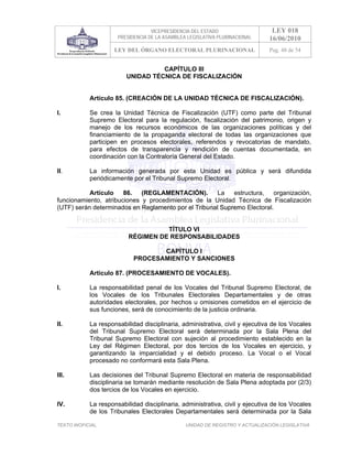 VICEPRESIDENCIA DEL ESTADO                   LEY 018
                      PRESIDENCIA DE LA ASAMBLEA LEGISLATIVA PLURINACIONAL     16/06/2010
                     LEY DEL ÓRGANO ELECTORAL PLURINACIONAL                    Pag. 48 de 54


                                   CAPÍTULO III
                         UNIDAD TÉCNICA DE FISCALIZACIÓN


            Artículo 85. (CREACIÓN DE LA UNIDAD TÉCNICA DE FISCALIZACIÓN).

I.          Se crea la Unidad Técnica de Fiscalización (UTF) como parte del Tribunal
            Supremo Electoral para la regulación, fiscalización del patrimonio, origen y
            manejo de los recursos económicos de las organizaciones políticas y del
            financiamiento de la propaganda electoral de todas las organizaciones que
            participen en procesos electorales, referendos y revocatorias de mandato,
            para efectos de transparencia y rendición de cuentas documentada, en
            coordinación con la Contraloría General del Estado.

II.         La información generada por esta Unidad es pública y será difundida
            periódicamente por el Tribunal Supremo Electoral.

           Artículo    86.   (REGLAMENTACIÓN).        La   estructura,   organización,
funcionamiento, atribuciones y procedimientos de la Unidad Técnica de Fiscalización
(UTF) serán determinados en Reglamento por el Tribunal Supremo Electoral.


                                    TÍTULO VI
                          RÉGIMEN DE RESPONSABILIDADES

                                   CAPÍTULO I
                            PROCESAMIENTO Y SANCIONES

            Artículo 87. (PROCESAMIENTO DE VOCALES).

I.          La responsabilidad penal de los Vocales del Tribunal Supremo Electoral, de
            los Vocales de los Tribunales Electorales Departamentales y de otras
            autoridades electorales, por hechos u omisiones cometidos en el ejercicio de
            sus funciones, será de conocimiento de la justicia ordinaria.

II.         La responsabilidad disciplinaria, administrativa, civil y ejecutiva de los Vocales
            del Tribunal Supremo Electoral será determinada por la Sala Plena del
            Tribunal Supremo Electoral con sujeción al procedimiento establecido en la
            Ley del Régimen Electoral, por dos tercios de los Vocales en ejercicio, y
            garantizando la imparcialidad y el debido proceso. La Vocal o el Vocal
            procesado no conformará esta Sala Plena.

III.        Las decisiones del Tribunal Supremo Electoral en materia de responsabilidad
            disciplinaria se tomarán mediante resolución de Sala Plena adoptada por (2/3)
            dos tercios de los Vocales en ejercicio.

IV.         La responsabilidad disciplinaria, administrativa, civil y ejecutiva de los Vocales
            de los Tribunales Electorales Departamentales será determinada por la Sala

TEXTO INOFICIAL.                                UNIDAD DE REGISTRO Y ACTUALIZACIÓN LEGISLATIVA
 