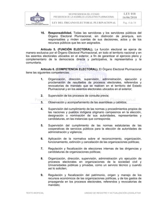 VICEPRESIDENCIA DEL ESTADO                   LEY 018
                       PRESIDENCIA DE LA ASAMBLEA LEGISLATIVA PLURINACIONAL     16/06/2010
                     LEY DEL ÓRGANO ELECTORAL PLURINACIONAL                     Pag. 4 de 54


            16.    Responsabilidad. Todas las servidoras y los servidores públicos del
                   Órgano Electoral Plurinacional, sin distinción de jerarquía, son
                   responsables y rinden cuentas de sus decisiones, actos y de los
                   recursos públicos que les son asignados.

           Artículo 5.     (FUNCIÓN ELECTORAL). La función electoral se ejerce de
manera exclusiva por el    Órgano Electoral Plurinacional, en todo el territorio nacional y en
los asientos electorales   ubicados en el exterior, a fin de garantizar el ejercicio pleno y
complementario de la        democracia directa y participativa, la representativa y la
comunitaria.

             Artículo 6. (COMPETENCIA ELECTORAL). El Órgano Electoral Plurinacional
tiene las siguientes competencias:

            1.     Organización, dirección, supervisión, administración, ejecución y
                   proclamación de resultados de procesos electorales, referendos y
                   revocatorias de mandato que se realicen en el territorio del Estado
                   Plurinacional y en los asientos electorales ubicados en el exterior;

            2.     Supervisión de los procesos de consulta previa;

            3.     Observación y acompañamiento de las asambleas y cabildos;

            4.     Supervisión del cumplimiento de las normas y procedimientos propios de
                   las naciones y pueblos indígena originario campesinos en la elección,
                   designación o nominación de sus autoridades, representantes y
                   candidaturas, en las instancias que corresponda;

            5.     Supervisión del cumplimiento de las normas estatutarias de las
                   cooperativas de servicios públicos para la elección de autoridades de
                   administración y vigilancia;

            6.     Aplicación de la normativa sobre el reconocimiento, organización,
                   funcionamiento, extinción y cancelación de las organizaciones políticas;

            7.     Regulación y fiscalización de elecciones internas de las dirigencias y
                   candidaturas de organizaciones políticas;

            8.     Organización, dirección, supervisión, administración y/o ejecución de
                   procesos electorales en organizaciones de la sociedad civil y
                   Universidades públicas y privadas, como un servicio técnico y cuando
                   así lo soliciten;

            9.     Regulación y fiscalización del patrimonio, origen y manejo de los
                   recursos económicos de las organizaciones políticas, y de los gastos de
                   propaganda en los procesos electorales, referendos y revocatorias de
                   mandato;

TEXTO INOFICIAL.                                 UNIDAD DE REGISTRO Y ACTUALIZACIÓN LEGISLATIVA
 