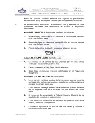 VICEPRESIDENCIA DEL ESTADO                   LEY 018
                       PRESIDENCIA DE LA ASAMBLEA LEGISLATIVA PLURINACIONAL     16/06/2010
                     LEY DEL ÓRGANO ELECTORAL PLURINACIONAL                     Pag. 49 de 54


            Plena del Tribunal Supremo Electoral con sujeción al procedimiento
            establecido en la Ley del Régimen Electoral y en el Reglamento Disciplinario.

V.          La responsabilidad disciplinaria, administrativa, civil y ejecutiva de otras
            autoridades electorales será determinada de acuerdo al Reglamento
            Disciplinario.

            Artículo 88. (SANCIONES). Constituyen sanciones disciplinarias:

            1.     Multa hasta un máximo del 20 por ciento de la remuneración mensual,
                   en el caso de faltas leves.

            2.     Suspensión hasta un máximo de treinta (30) días sin goce de haberes
                   en el caso de faltas graves.

            3.     Pérdida de función o destitución, en caso de faltas muy graves.

                                         CAPÍTULO II
                                          FALTAS

            Artículo 89. (FALTAS LEVES). Son faltas leves:

            1.     La ausencia en el ejercicio de sus funciones por dos días hábiles
                   continuos o tres discontinuos en un mes.

            2.     Faltar a una sesión de Sala Plena injustificadamente.

            3.     Otras faltas disciplinarias menores establecidas en el Reglamento
                   Disciplinario.

            Artículo 90. (FALTAS GRAVES). Son faltas graves:

            1.     La no atención y entrega oportuna de la información que sea requerida
                   por los partidos políticos, agrupaciones ciudadanas, pueblos indígenas o
                   alianzas, con arreglo a esta Ley.

            2.     La no atención y entrega oportuna de la información que sea requerida
                   por las organizaciones de la sociedad civil para efectos del control
                   social.

            3.     El retraso de la comunicación al Tribunal Supremo Electoral de los
                   resultados del escrutinio en su jurisdicción.

            4.     La no resolución oportuna de los recursos de apelación interpuestos
                   ante su jurisdicción y competencia.

            5.     La ausencia injustificada por más de tres días hábiles y continuos o
                   cinco discontinuos en un mes.


TEXTO INOFICIAL.                                 UNIDAD DE REGISTRO Y ACTUALIZACIÓN LEGISLATIVA
 